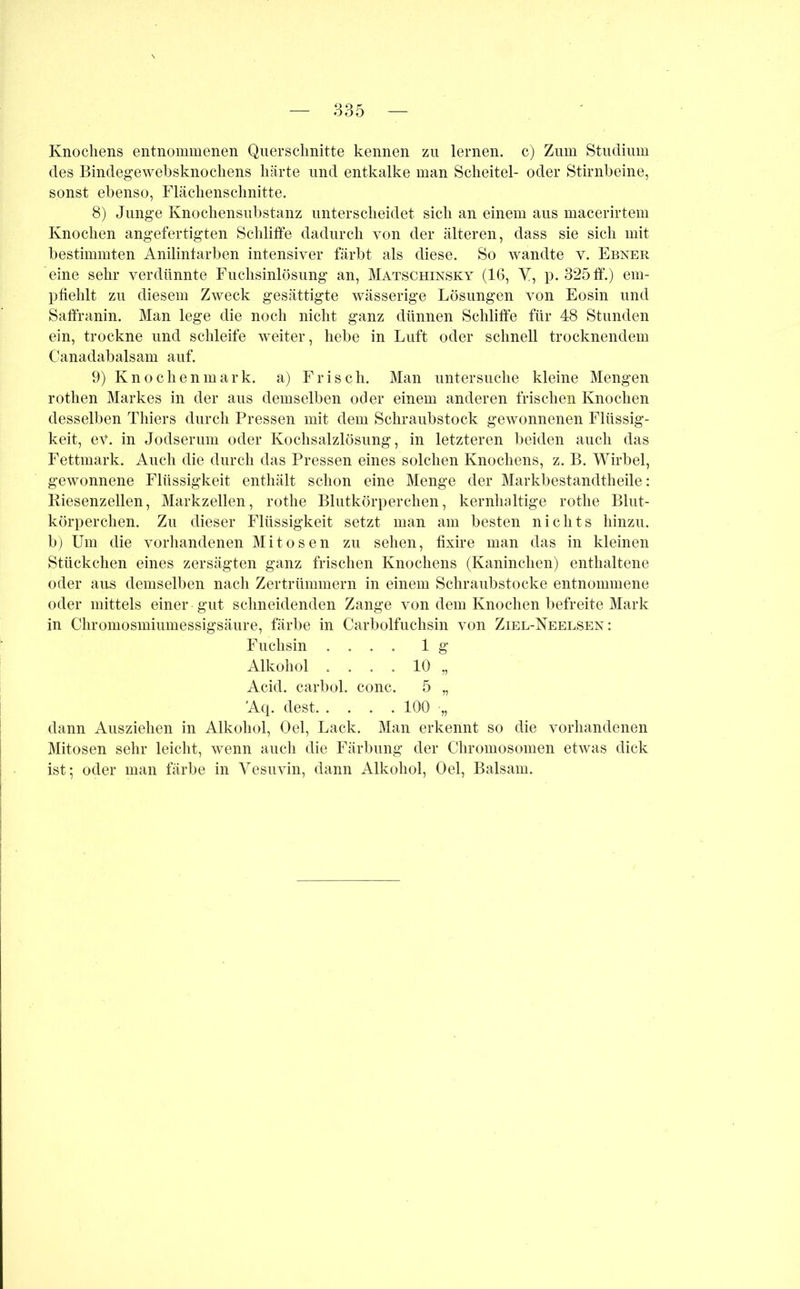 Knochens entnommenen Querschnitte kennen zu lernen, c) Zum Studium des Bindegewebsknochens härte und entkalke man Scheitel- oder Stirnbeine, sonst ebenso, Flächenschnitte. 8) Junge Knochensubstanz unterscheidet sich an einem aus macerirtem Knochen angefertigten Schliffe dadurch von der älteren, dass sie sich mit bestimmten Anilintarben intensiver färbt als diese. So wandte v. Ebner eine sehr verdünnte Fuchsinlösung an, Matschinsky (16, Y, p. 325 ff.) em- pfiehlt zu diesem Zweck gesättigte wässerige Lösungen von Eosin und Saffranin. Man lege die noch nicht ganz dünnen Schliffe für 48 Stunden ein, trockne und schleife weiter, hebe in Luft oder schnell trocknendem Canadabalsam auf. 9) Knochenmark, a) Frisch. Man untersuche kleine Mengen rothen Markes in der aus demselben oder einem anderen frischen Knochen desselben Thiers durch Pressen mit dem Schraubstock gewonnenen Flüssig- keit, ev. in Jodserum oder Kochsalzlösung, in letzteren beiden auch das Fettmark. Auch die durch das Pressen eines solchen Knochens, z. B. Wirbel, gewonnene Flüssigkeit enthält schon eine Menge der Markbestandtheile: Kiesenzellen, Markzellen, rotlie Blutkörperchen, kernludtige rothe Blut- körperchen. Zu dieser Flüssigkeit setzt man am besten nichts hinzu, b) Um die vorhandenen Mitosen zu sehen, fixire man das in kleinen Stückchen eines zersägten ganz frischen Knochens (Kaninchen) enthaltene oder aus demselben nach Zertrümmern in einem Schraubstocke entnommene oder mittels einer gut schneidenden Zange von dem Knochen befreite Mark in Chromosmiumessigsäure, färbe in Carboifuchsin von Ziel-Neelsen : Fuchsin .... lg Alkohol .... 10 „ Acid. carbol. conc. 5 „ Aq. dest 100 ■„ dann Ausziehen in Alkohol, Oel, Lack. Man erkennt so die vorhandenen Mitosen sehr leicht, wenn auch die Färbung der Chromosomen etwas dick ist; oder man färbe in Vesuvin, dann Alkohol, Oel, Balsam.