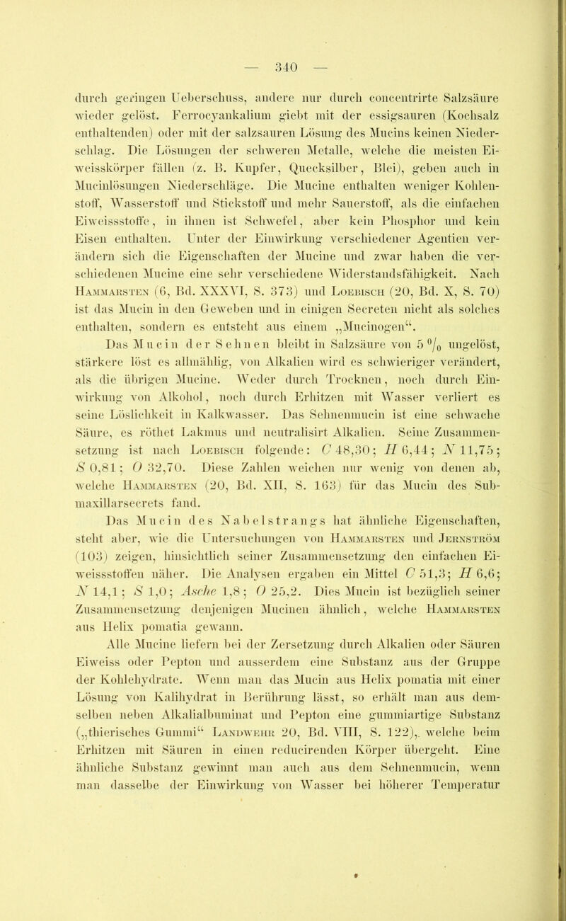 (liircli geringen Ueberschnss, andere mir dnrcli concentrirte Salzsäure Avieder gelöst. Ferrocyankalinm giebt mit der essigsanren (Kochsalz entlialtenden) oder mit der salzsauren Lösung des Mucins keinen Nieder- schlag. Die Lösungen der schweren Metalle, welche die meisten Ei- weisskörper fällen (z. B. Kupfer, Quecksilber, Blei), geben auch in Mncinlösungen Niederschläge. Die Muciiie enthalten weniger Kohlen- stoff, Wasserstoff nnd Stickstoff und mehr Sauerstoff*, als die einfachen Ehveissstoff'e, in ihnen ist Sclnvefel, aber kein Phosphor und kein Eisen enthalten. Unter der Einwirkung verschiedener Agentien ver- ändern sich die Eigenschaften der Muciiie und zwar haben die ver- schiedenen Mucine eine sehr verschiedene Widerstandsfähigkeit. Nach Hammarsten (6, Bd. XXXVI, S. 373) und Loebisch (20, Bd. X, S. 70) ist das Mucin in den GcAveben und in einigen Secreten nicht als solches enthalten, sondern es entsteht aus einem „Mucinogen“. Das Mn ein der Sehnen bleibt in Salzsäure von 5 ^/o ungelöst, stärkere löst es allmählig, von Alkalien Avird es schwieriger verändert, als die übrigen Mucine. AVeder durch Trocknen, noch durch Ein- Avirknng von Alkohol, noch durch Erhitzen mit Wasser verliert es seine Löslichkeit in KalkAA asser. Das Selmenmucin ist eine schwache Säure, es röthet Lakinus und neutralisirt Alkalien. Seine Zusammen- setzung ist nach Loebisch folgende: (7 48,30; i7 6,44; W 11,75; *S'0,81; (7 32,70. Diese Zahlen Aveichen mir Avenig von denen ab, Avelche Haaoiarsten (20, Bd. XII, S. lG3j für das Mucin des Sub- maxillarsecrets fand. Das Mucin des N a b e 1 s t r a n g s hat ähnliche Eigenschaften, steht aber, Avie die Untersuchungen atui Haaimarsten und Jernström (103j zeigen, hinsichtlich seiner Zusammensetzung den einfachen Ei- Aveissstoffen näher. Die Analysen ergaben ein Mittel (751,3; A7 6,6; N 14,1; S 1,0; Asche 1,8; 0 25,2. Dies Mucin ist bezüglich seiner Znsammensetznng denjenigen Mucinen ähnlich, Avelche Hammarsten aus Helix pomatia geAvann. Alle Mucine liefern bei der Zersetzung durch Alkalien oder Säuren Ehveiss oder Pepton und ausserdem eine Substanz aus der Gruppe der Kohlehydrate. Wenn man das Mucin aus Helix pomatia mit einer Lösung von Kalihydrat in Berührung lässt, so erhält man aus dem- selben neben Alkalialbuminat und Pepton eine gummiartige Substanz („thierisches Gummi“ Landavehr 20, Bd. VIII, S. 122),_ welche beim Erhitzen mit Säuren in einen reducirenden Körper übergeht. Eine ähnliche Substanz gewinnt man auch aus dem Selmenmucin, Avenn man dasselbe der Einwirkung von Wasser bei höherer Temperatur