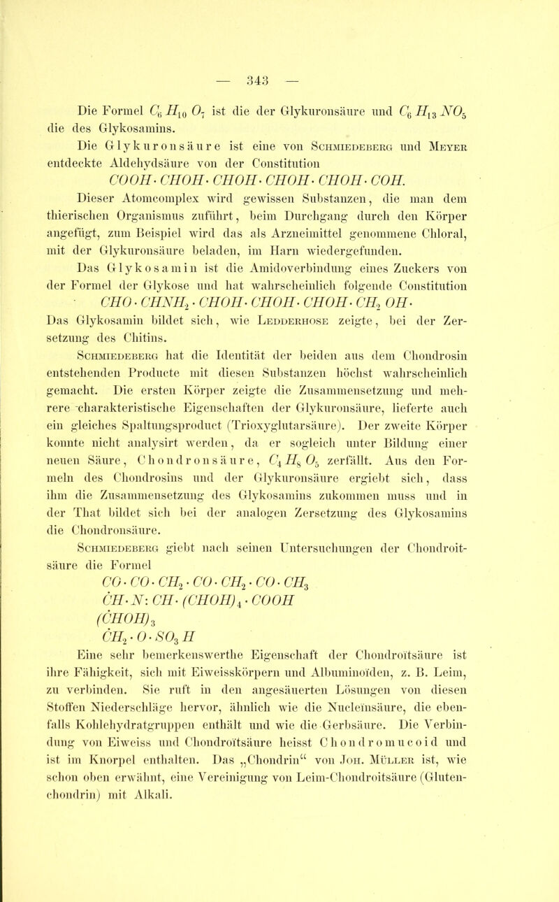 Die Formel CJ; Ö7 ist die der Glykiironsäiire und die des Glykosamins. Die G1 y k u r 0 n s ä ii r e ist eine von Schmiedeberg und Meyer entdeckte Aldehydsäure von der Constitution COOH- CHOH- CHOH- CHOH- CHOH- COH. Dieser Atomcomplex wird gewissen Substanzen, die man dem thierisclien Organismus ziifülirt, beim Durchgang durch den Körper angefügt, znm Beispiel wird das als Arzneimittel genommene Chloral, mit der Glyknronsänre beladen, im Harn wiedergefunden. Das Glykosamin ist die Amidoverbindnng eines Zuckers von der Formel der Glykose und hat wahrscheinlich folgende Constitution CHO. CHNK,. GHOH- CHOH^ CHOH^ CH.^ OH- Das Glykosamin bildet sich, wie Ledderhose zeigte, bei der Zer- setznng des Chitins. Schmiedeberg hat die Identität der beiden ans dem Chondrosin entstehenden Prodncte mit diesen Substanzen höchst wahrscheinlich gemacht. Die ersten Körper zeigte die Zusammensetzung und meh- rere -charakteristische Eigenschaften der Glyknronsänre, lieferte auch ein gleiches Spaltnngsprodnct (Trioxyglntarsänre). Der zweite Körper konnte nicht analysirt werden, da er sogleich unter Bildung einer neuen Säure , C h 0 n d r 0 n s ä ii r e , 64 O5 zerfällt. Aus den For- meln des Chondrosins imd der Glyknronsänre ergielit sich, dass ihm die Ziisaniniensetzmig des Glykosamins zukommen muss und in der That bildet sich bei der analogen Zersetzung des Glykosamins die Chondronsäure. Schmiedeberg giebt nach seinen Untersuchungen der Chondroit- sänre die Formel CO. CO. CIL^. CO. CH=,. CO • CH^ CH-N: CH- (CHOH)i - COOH (CHOH)^ CHyO-SO^H Eine sehr bemerkenswerthe Eigenschaft der Chondroitsäiire ist ihre Fähigkeit, sich mit Eiweisskörpern und Albnniinoiden, z. B. Leim, zu verbinden. Sie ruft in den angesäiierten Lösungen von diesen Stoffen Niederschhige hervor, ähnlich wie die Nucleinsänre, die eben- falls Koldehydratgruppen enthält und wie die Gerbsäure. Die Verbin- dung von Eiweiss und Chondroitsäiire heisst C h 0 n d r 0 ni n c 0 i d und ist im Knorpel enthalten. Das „Chondrin“ von Joh. Müller ist, wie schon oben erwälint, eine Vereinigung von Leim-Cliondroitsänre (Glnten- chondrinj mit Alkali.