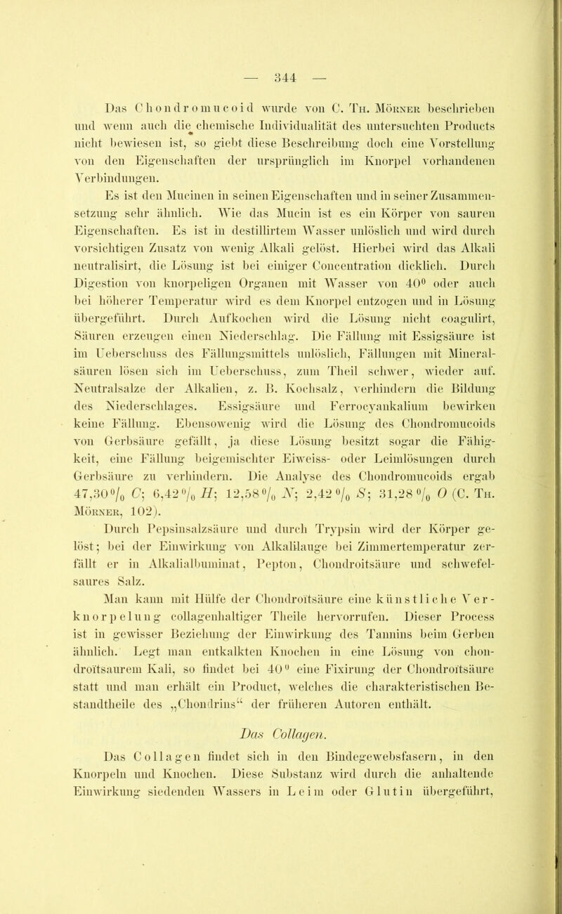 Das Cliondr omucoid wurde von C. Th. Mörner beschrieben lind wenn auch die cliemisclie Individualität des nntersncliten Products ♦ nicht bewiesen ist, so giebt diese Beschreibnng’ doch eine Vorstellung von den Eigeiischaften der nrsprniiglich im Knorpel vorhandenen Verbindungen. Es ist den Mncinen in seinen Eigenschaften und in seiner Znsaminen- setznng sehr ähnlich. Wie das Mncin ist es ein Körper von sauren Eigenschaften. Es ist in destillirtem Wasser unlöslich und wird durch vorsichtigen Zusatz von wenig Alkali gelöst. Hierbei wird das Alkali nentralisirt, die Lösung ist bei einiger Concentration dicklich. Durch Digestion von knorpeligen Organen mit Wasser von 40^ oder auch bei höherer Temperatur wird es dem Knorpel entzogen niid in Lösung übergeführt. Durch Anfkoehen wird die Lösung nicht coagnlirt, Säuren erzeugen einen Niederschlag. Die Fällung mit Essigsäure ist im üeberschnss des Fällniigsmittels unlöslich, Fällungen mit Mineral- sänren lösen sich im Üeberschnss, zum Tlieil schwer, wieder auf. Nentralsalze der Alkalien, z. P>. Kochsalz, verhindern die Bildung des Niederschlages. Essigsäure und Ferrocyankalinm bewirken keine Fällung. Ebensowenig wird die Lösung des Chondromucoids von Gerbsäure gefällt, ja diese Lösung besitzt sogar die Fähig- keit, eine Fällung beigemischter Eiweiss- oder Leimlösuiigen durch Gerbsäure zu verhindern. Die Analyse des Chondromucoids ergab 47,30»/o C; G,42'Vo H-, 12,öS»/» .Y; 2,42 »/o 'S; 31,28 «/o 0 (C. Th. Mörner, 102). Durch Pepsinsalzsäure und durch Trypsin wird der Körper ge- löst ; l)ei der Eiinvirkung von Alkalilauge bei Zimmertemperatur zer- fällt er in Alkalialbuminat, Pepton, Chondroitsäure und schwefel- saures Salz. Man kann mit Hülfe der Chondroitsäure eine künstliche Ver- knorpelung collagenhaltiger Theile hervorrnfen. Dieser Process ist in gewisser Beziehung der Einwirkung des Tannins beim Gerben ähnlich. Legt man entkalkten Knochen in eine Lösung von chon- droitsaurem Kali, so findet bei 40 eine Fixirung der Chondroitsäure statt und man erhält ein Product, welches die charakteristischen Be- standtheile des „Chonilrins“ der früheren Autoren enthält. Das CoUageji. Das Collagen findet sich in den Bindegewebsfasern, in den Knorpeln und Knochen. Diese Substanz wird durch die anhaltende Einwirkung siedenden Wassers in Leim oder Glutin übergeführt.