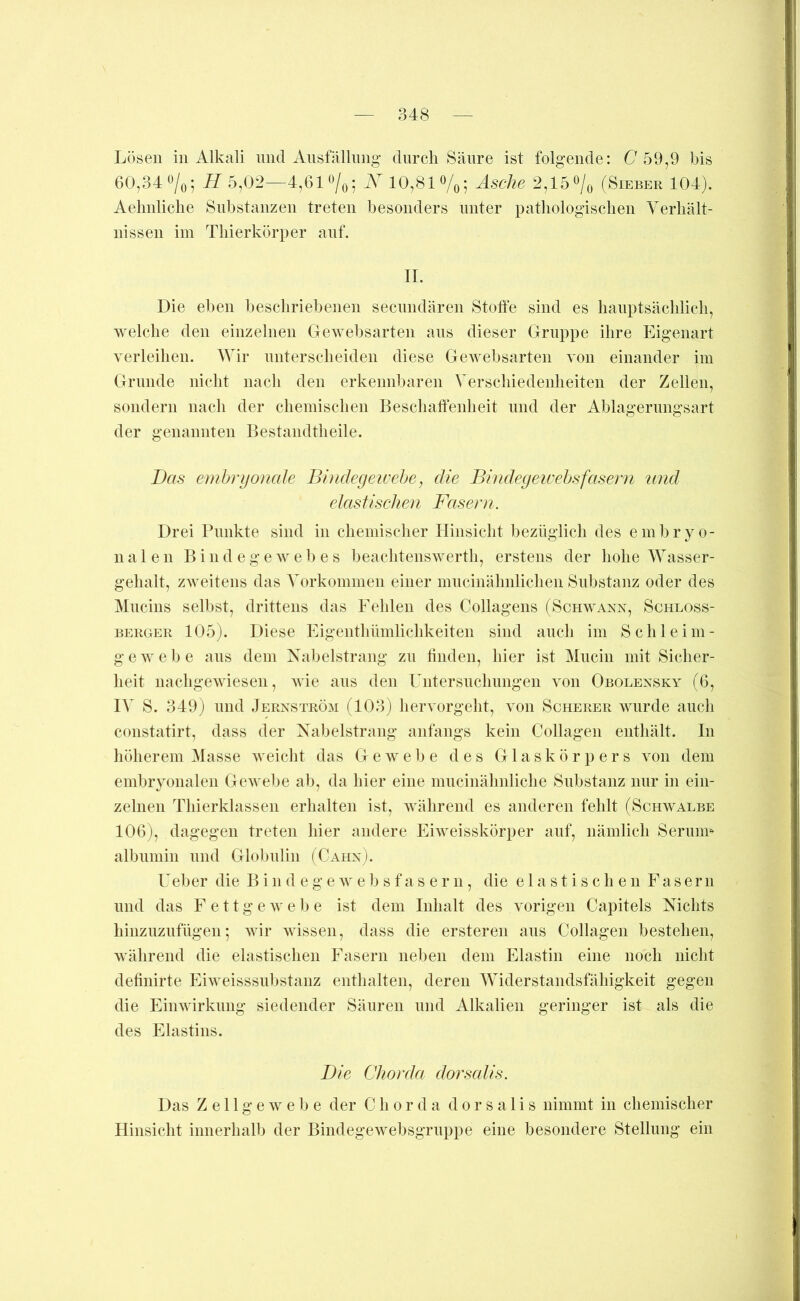 Lösen in Alkali mul Aiisfällimg’ durch Säure ist folgende: L 59,9 bis 60,34 ^/o5 H 5,02—4,61*^/o5 10,81%; Asche 2,15‘^/o (Sieber 104). Aelmliclie Substanzen treten besonders unter patliologisclien Verhält- nissen im Thierkörper auf. II. Die eben beschriebenen secnndären Stoffe sind es hauptsächlich, welche den einzelnen Gewebsarten ans dieser Gruppe ihre Eigenart verleihen. Wir nnterseheiden diese Gewebsarten von einander im Grunde nicht nach den erkennbaren Verschiedenheiten der Zellen, sondern nach der chemischen Beschaffenheit und der Ablagerimgsart der genannten Bestandtheile. Bas embryonale Bhideyewehe, die Bindegeivehsfasern und elastischen Fasern. Drei Punkte sind in chemischer Hinsicht bezüglich des embryo- nalen Bindegewebes beachtenswerth, erstens der hohe Wasser- gehalt, zweitens das Vorkommen einer mucinähnlichen Substanz oder des Mncins selbst, drittens das Fehlen des Collagens (Schwann, Schloss- berger 105). Diese Eigentliümlichkeiten sind auch im Schl eini- ge webe ans dem Nabelstrang zu linden, hier ist Miicin mit Sicher- heit nachgewiesen, wie ans den Untersnchnngen von Obolensky (6, IV S. 349) und Jernström (103) hervorgeht, von Scherer wurde auch constatirt, dass der Nabelstrang anfangs kein Collagen enthält. In höherem Masse weicht das Gewebe des Glaskörpers von dem embryonalen Gewebe al), da hier eine miicinälmliche Substanz nur in ein- zelnen Thierklassen erhalten ist, während es anderen fehlt (Schwalbe 106), dagegen treten hier andere Eiweisskörper auf, nämlich Serimu albnmin und Globulin (Cahn). Ueher die B i n d e g e w e )j s f a s e r n, die elastischen Fasern und das Fett g e w ehe ist dem Inhalt des vorigen Capitels Nichts hinzuzufügen; wir wissen, dass die ersteren aus Collagen bestehen, während die elastischen Fasern neben dem Elastin eine noch nicht definirte Eiweisssubstanz enthalten, deren Widerstandsfähigkeit gegen die Einwirkung siedender Säuren und Alkalien geringer ist als die des Elastins. Die Chorda dorscdis. Das Zellgewebe der Chorda dorsalis nimmt in chemischer Hinsicht innerhalb der Bindegewebsgruppe eine besondere Stellung ein