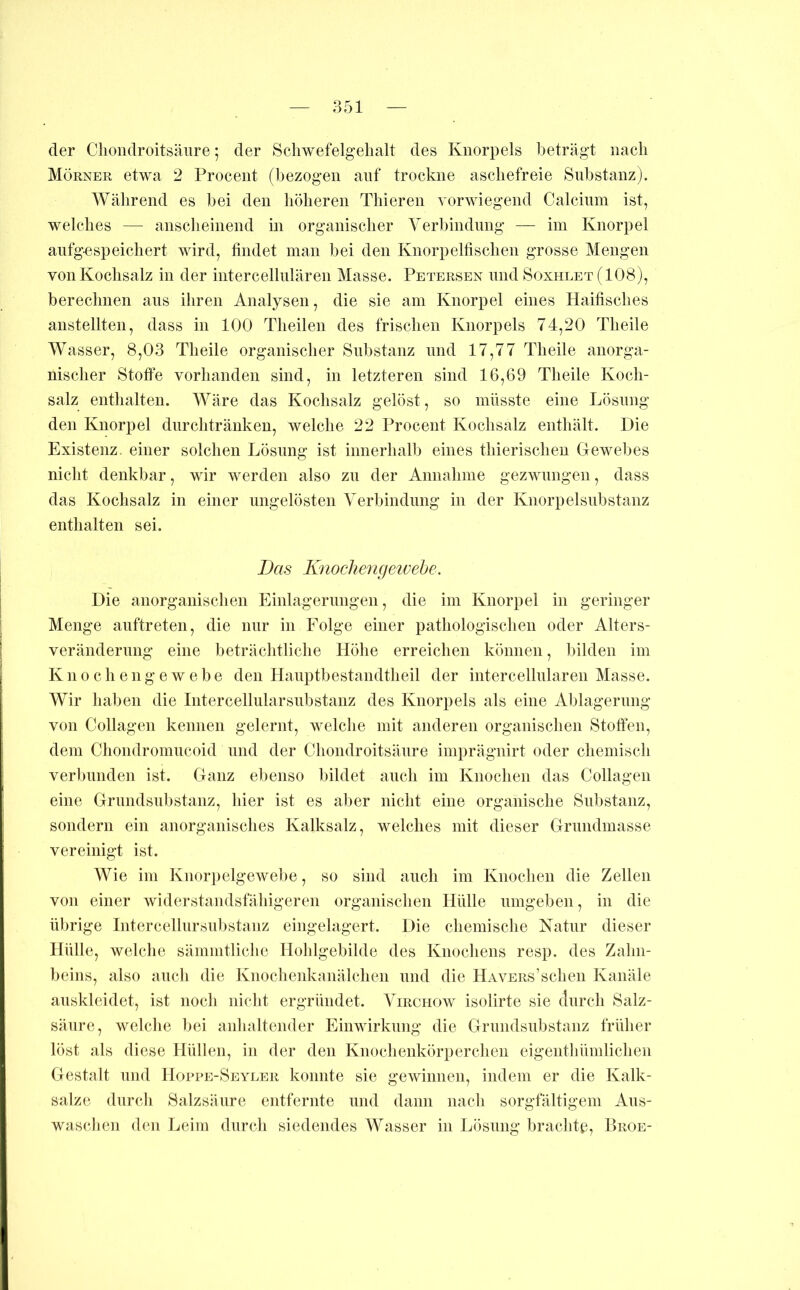 der Clioiidroitsäiire; der Scliwefelgelialt des Knorpels beträgt nach Mörner etwa 2 Procent (bezogen anf trockne ascliefreie Substanz). Während es bei den höheren Thieren vorwiegend Calcium ist, welches — anscheinend in organischer Verbindung — im Knorpel anfgespeichert wird, findet man bei den Knorpelhschen grosse Mengen von Kochsalz in der iutercellulären Masse. Petersen und Soxhlet (108), berechnen ans ihren Analysen, die sie am Knorpel eines Haifisches anstellten, dass in 100 Theilen des frischen Knorpels 74,20 Theile Wasser, 8,03 Theile organischer Substanz und 17,77 Theile anorga- nischer Stoffe vorhanden sind, in letzteren sind 16,69 Theile Koch- salz enthalten. Wäre das Kochsalz gelöst, so müsste eine Lösung den Knorpel dnrchtränkeu, welche 22 Procent Kochsalz enthält. Die Existenz, einer solchen Lösung ist innerhalb eines thierischeu Dewebes nicht denkbar, wir werden also zu der Annahme gezwungen, dass das Kochsalz in einer ungelösten Verbindung in der Knorpel Substanz enthalten sei. Das Knochengetvehe. Die anorganischen Einlagerungen, die im Knorpel in geringer Menge anftreten, die mir in Folge einer pathologischen oder Alters- verändernng eine beträchtliche Höhe erreichen können, bilden im K n 0 c h e 11 g e w e b e den Hanptbestandtheil der intercellnlaren Masse. Wir haben die Intercellularsnbstanz des Knorpels als eine Ablagerung von Collagen kennen gelernt, welclie mit anderen organischen Stoffen, dem Chondromiicoid und der Clioiidroitsäiire imprägnirt oder chemisch verbunden ist. Ganz ebenso bildet auch im Knochen das Collagen eine Grimdsiibstanz, hier ist es aber nicht eine organische Substanz, sondern ein anorganisches Kalksalz, welches mit dieser Grnndmasse vereinigt ist. Wie im Knorpelgewebe, so sind auch im Knochen die Zellen von einer widerstandsfähigeren organisclien Hülle umgeben, in die übrige Intercellursnbstanz eingelagert. Die chemische Natur dieser Hülle, welche sämmtliclie Hohlgebilde des Knochens resp. des Zahn- beins, also auch die Knochenkanälchen und die HAVERs’schen Kanäle auskleidet, ist noch nicht ergründet. Virchow isolirte sie ctiirch Salz- säure, welche bei anhaltender Einwirkung die Grnndsnbstanz früher löst als diese Hüllen, in der den Knochenkörperchen eigentliümlichen Gestalt lind Hoppe-Seyeer konnte sie gewinnen, indem er die Kalk- salze durch Salzsäure entfernte und dann nach sorgfältigem Ans- waschen den Leim durch siedendes Wasser in Lösung brachte, Broe-