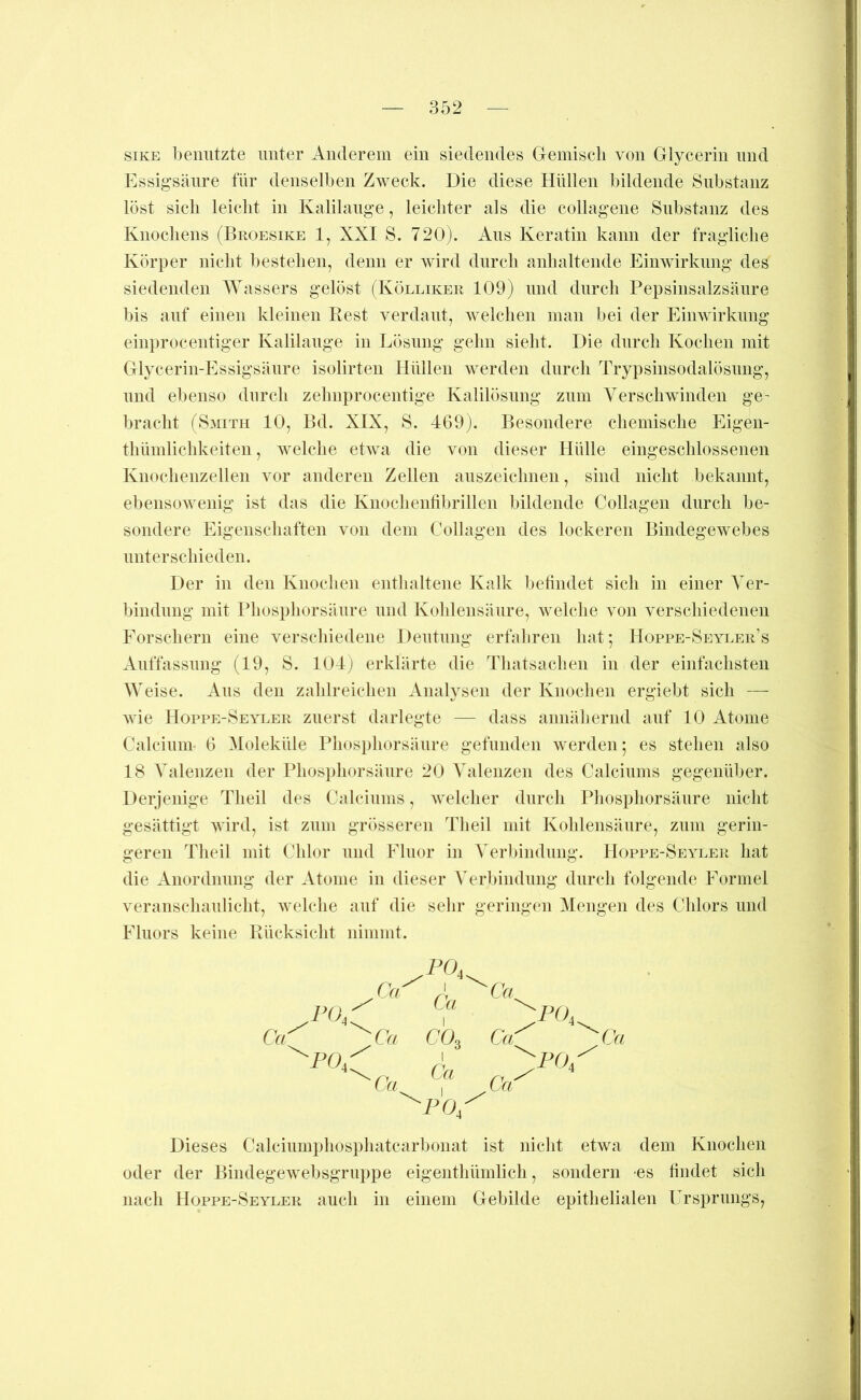 siKE benutzte unter Anderem ein siedendes Gemisch von Glycerin und Essigsäure für denselben Zweck. Die diese Hüllen bildende Substanz löst sich leicht in Kalilauge, leichter als die collagene Substanz des Knochens (Broesike 1, XXI S. 720). Aus Keratin kann der fragliche Körper nicht bestehen, denn er wird durch anhaltende Einwirkung des siedenden Wassers gelöst (Kölliker 109) und durch Pepsinsalzsäure bis auf einen kleinen Rest verdaut, welchen man bei der Einwirkung einprocentiger Kalilauge in Lösung gehn sieht. Die durch Kochen mit Glycerin-Essigsäure isolirten Hüllen werden durch Trypsinsodalösuug, und el)enso durch zehnprocentige Kalilösung zum Verschwinden ge- bracht (Smith 10, Bd. XIX, S. 469). Besondere chemische Eigen- thümlichkeiten, Avelche etwa die von dieser Hülle eingeschlossenen Knochenzellen vor anderen Zellen anszeichnen, sind nicht bekannt, ebensowenig ist das die Knochentibrillen bildende Collagen durch be- sondere Eigenschaften von dem Collagen des lockeren Bindegewebes unterschieden. Der in den Knochen enthaltene Kalk betindet sich in einer Ver- bindung mit Phosphorsäure und Kohlensäure, welche von verschiedenen Forschern eine verschiedene Deutung erfahren hat; Hoppe-Seyler’s Anffassung (19, S. 104j erklärte die Tliatsachen in der einfachsten Weise. xVus den zahlreichen Analysen der Knochen ergiebt sich — wie Hoppe-Seyler zuerst darlegte — dass annäliernd auf 10 Atome Calcium« 6 ^loleküle Phospliorsäure gefünden werden; es stehen also 18 Valenzen der Phosi)horsäure 20 Valenzen des Calciums gegenüber. Derjenige Theil des Calciums, welcher durch Phosphorsäure nicht gesättigt wird, ist zum grösseren Theil mit Kohlensänre, zum gerin- geren Theil mit Chlor und Fluor in Verbindung. Hoppe-Seyler hat die Anordnung der Atome in dieser A^erbindung durch folgende Formel veranschaulicht, welche auf die sehr geringen Mengen des Chlors und Fluors keine Rücksicht nimmt. .m Ca[ 'PO,: PO, Ca ^ 1 ' Ca ^Ca. Ca CO, Ca. Ca. 1 Ca Ca '^PO, :po, :po. Ca Dieses Calciumphosphatcarbonat ist nicht etwa dem Knochen oder der Bindegewebsgruppe eigenthümlich, sondern -es findet sich nach Hoppe-Seyler auch in einem Gebilde epithelialen Ursprungs,