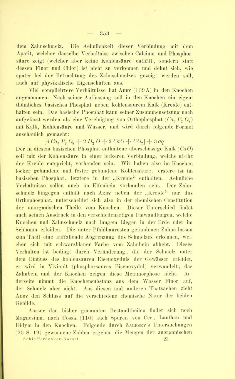 dem Zalmschmelz. Die Aelmliclikeit dieser Verbiiidimg mit dem Apatit, welcher dasselbe Verliältniss zwischen Calchim und Phosplior- säiire zeigt (welcher aber keine Kohlensäure enthält, sondern statt dessen Fluor und Chlor) ist nicht zu verkennen und dehnt sich, wie später bei der Eetrachtung des Zahnschmelzes gezeigt werden soll, auch auf physikalische Eigenschaften aus. Viel complicirtere Verhältnisse hat Aeby (109 A) in den Knochen angenommen. Nach seiner Auffassung soll in den Knochen ein eigen- thümliches basisches Phosphat neben kohlensaurem Kalk (Kreide) ent- halten sein. Das basische Phosphat kann seiner Zusammensetzung nach aiifgefasst werden als eine Vereinigung von Orthophosphat iCa^I\ 0^) mit Kalk, Kohlensäure und Wasser, und wird durch folgende Formel anschaulich gemacht: [6 Ca-i Og2 02 CaO -j- CO^] + 3 aq Der in diesem basischen Phosphat enthaltene überschüssige Kalk {CaO) soll mit der Kohlensäure in einer lockeren Verbindung, welche nicht der Kreide entspriclit, vorhanden sein. Wir haben also im Knochen locker gebundene und fester gebundene Kohlensäure, erstere ist im basischen Phosphat, letztere in der „Kreide“ enthalten. Aelmliche Verhältnisse sollen auch im Elfenbein vorhanden sein. Der Zahn- schmelz hingegen enthält nach Aeby neben der „Kreide“ nur das Orthophosphat, unterscheidet sich also in der chemischen Constitution der anorganischen Tlieile vom Knochen. Dieser Unterschied findet auch seinen Ausdruck in den verschiedenartigen Umwandlungen, welche Knochen und Zahnschmelz nach langem Liegen in der Erde oder im Schlamm erleiden. Die unter Pfahlbauresten gefundenen Zähne lassen zum Theil eine auffallende Aljgrenzung des Schmelzes erkennen, wel- cher sich mit schwarzblauer Farl)e vom Zahnbein abhebt. Dieses Verhalten ist bedingt durch Veränderung, die der Schmelz unter dem Einfluss des kohlensauren Eisenoxyduls der Gewässer erleidet, er wird in Vivianit (phosphorsaures Eisenoxydul) verwandelt; das Zahnbein und der Knochen zeigen diese Metamorphose nicht. An- derseits nimmt die Knochensubstanz aus dem Wasser Fluor auf, der Schmelz aber nicht. Aus diesen und anderen Thatsachen zieht Aeby den Schluss auf die verschiedene chemische Natur der beiden Gebilde. Ausser den l)isher genannten Pestandtheilen findet sich noch Magnesium, nach Cossa (110) auch Spuren von Cer, Lanthan und Didym in den Knochen. Folgende durch Zalesky’s Untersuchungen (23) S. 19) gewonnene Zahlen ergei)en die Mengen der anorganischen 8 c h i 0 f f e r (1 e c k e r - K o s s e 1. 23