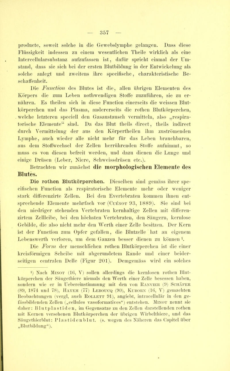 producte, soweit solche in die Gewebslymplie gelangen. Dass diese Flüssigkeit indessen zn einem wesentlichen Theile wirklich als eine Intercellnlarsnhstanz anfziifassen ist, dafür spricht einmal der Um- stand, dass sie sich bei der ersten Bliitbildimg in der Entwickelung als solche anlegt und zweitens ihre specifische, charakteristische Be- schaffenheit. Die Function des Blutes ist die, allen übrigen Elementen des Körpers die zum Leben nothwendigen Stoffe znziiführen, sie zu er- nähren. Es theilen sich in diese Function einerseits die weissen Blut- körperchen lind das Plasma, andererseits die rothen Blutkörperchen, . welche letzteren speciell den Gasaiistansch vermitteln, also „respira- torische Elemente“ sind. Da das Blut theils direct, theils indirect durch Vermittelnng der ans den Körpertheilen ihm ziiströmenden Lymphe, auch wieder alle nicht mehr für das Leben branchbaren, ans dem Stoffwechsel der Zellen herrührenden Stoffe anfnimmt, so muss es von diesen befreit werden, und dazu dienen die Lunge und einige Drüsen (Leber, Niere, Schweissdrüsen etc.). Betrachten wir zunächst die morpliologisclien Elemente des Blutes. Die rothen Blutkörperchen. Dieselben sind gemäss ihrer spe- cifischen Function als respiratorische Elemente mehr oder weniger stark differenzirte Zellen. Bei den Evertebraten kommen ihnen ent- sprechende Elemente mehrfach vor (Cuenot 93, 1889). Sie sind bei den niedriger stehenden Vertebraten kernhaltige Zellen mit differen- zirtem Zellleibe, bei den höchsten Vertebraten, den Sängern, kernlose Gebilde, die also nicht mehr den Werth einer Zelle besitzen. Der Kern ist der Function zum Opfer gefallen, die Blutzelle ^ hat an eigenem Lebenswerth verloren, um dem Ganzen besser dienen zn können b Die Form der menschlichen rothen Blutkörperchen ist die einer kreisförmigen Scheibe mit abgerundetem Rande und einer beider- seitigen centralen Delle (Figur 201). Demgemäss wird ein solches 0 Kacli Minot (IG, V) sollen allerdings die kernlosen rothen Bliit- körperclien der Säugetliiere niemals den Werth einer Zelle besessen haben, sondern wie er in Uebereinstimnmng mit den von Ranvier (9) Schäfer (89, 1874 und 78), Hayem (77) Leboucq (90), Kuborn (IG, V) gemachten Beobaclitiingen (vergl, anch Rollett 91), angiebt, intracellulär in den ge- fässlnldenden Zellen („celliiles vasoformatives“) entstellen. Minot nennt sie dalier: Bintplastiden, im Gegensätze zn den Zellen darstellenden rothen mit Kernen versehenen Blutkörperchen der übrigen Wirlmlthiere, und das Sängetliierl»hit; Plastidenblnt. (s. wegen des Näheren das Capitel über „Blutbildiing“).