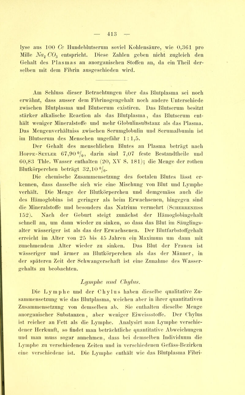 lyse aus 100 Cc Himdebliitserum soviel Kohlensäure, wie 0,361 pro Mille Na.i CO-^ entspricht. Diese Zahlen geben nicht zugleich den Gehalt des Plasmas an anorganischen Stoffen an, da ein Theil der- selben mit dem Fibrin ausgeschieden wird. Am Schluss dieser Betrachtungen über das Blutplasma sei noch erwähnt, dass ausser dem Fibrinogengehalt noch andere Unterschiede zwischen Blutplasma und Blutserum existiren. Das Blutserum besitzt stärker alkalische Reaction als das Blutplasma, das Blutserum ent- hält weniger Mineralstoffe und mehr Globulinsubstanz als das Plasma. Das Mengenverhältniss zwischen Serumglobulin und Serumalbumin ist im Blutserum des Menschen ungefähr 1: 1,5. Der Gehalt des menschlichen Blutes an Plasma beträgt nach Hoppe-Seyler 67,90%, darin sind 7,07 feste Bestandtheile und 60,83 Tille. Wasser enthalten (20, XV S. 181); die Menge der rothen Blutkörperchen beträgt 32,10 ^/o- Die chemische Zusammensetzung des foetalen Blutes lässt er- kennen, dass dasselbe sich wie eine Mischung von Blut und Lymphe verhält. Die Menge der Blutkörperchen und demgemäss auch die des Hämoglobins ist geringer als beim Erwachsenen, hingegen sind die Mineralstoffe und besonders das Natrium vermehrt (Scherrenziss 152). Nach der Geburt steigt zunächst der Hämoglobingehalt schnell an, um dann wieder zu sinken, so dass das Blut im Säuglings- alter wässeriger ist als das der Erwachsenen. Der Blutfarbstoff'gehalt erreicht im Alter von 25 bis 45 Jahren ein Maximum um dann mit zunehmendem Alter wieder zu sinken. Das Blut der Frauen ist wässeriger und ärmer an Blutkörperchen als das der Männer, in der späteren Zeit der Schwangerschaft ist eine Zunahme des Wasser- gehalts zu beobachten. Lfjmj)he 'und Ckylus. Die Lymphe und der C h y 1 u s haben dieselbe qualitative Zu- sammensetzung wie das Blutplasma, weichen aber in ihrer quantitativen Zusammensetzung von demselben ab. Sie enthalten dieselbe Menge anorganischer Substanzen, aber weniger Eiweissstoffe. Der Chylus ist reicher an Fett als die Lymphe. Analysirt man Lymphe verschie- dener Herkunft, so findet man beträchtliche quantitative Abweichungen und man muss sogar annehmen, dass bei demselben Individuum die Lymphe zu verschiedenen Zeiten und in verschiedenen Gefäss-Bezirken eine verschiedene ist. Die Lymi)he enthält wie das Blutplasma Fibri-