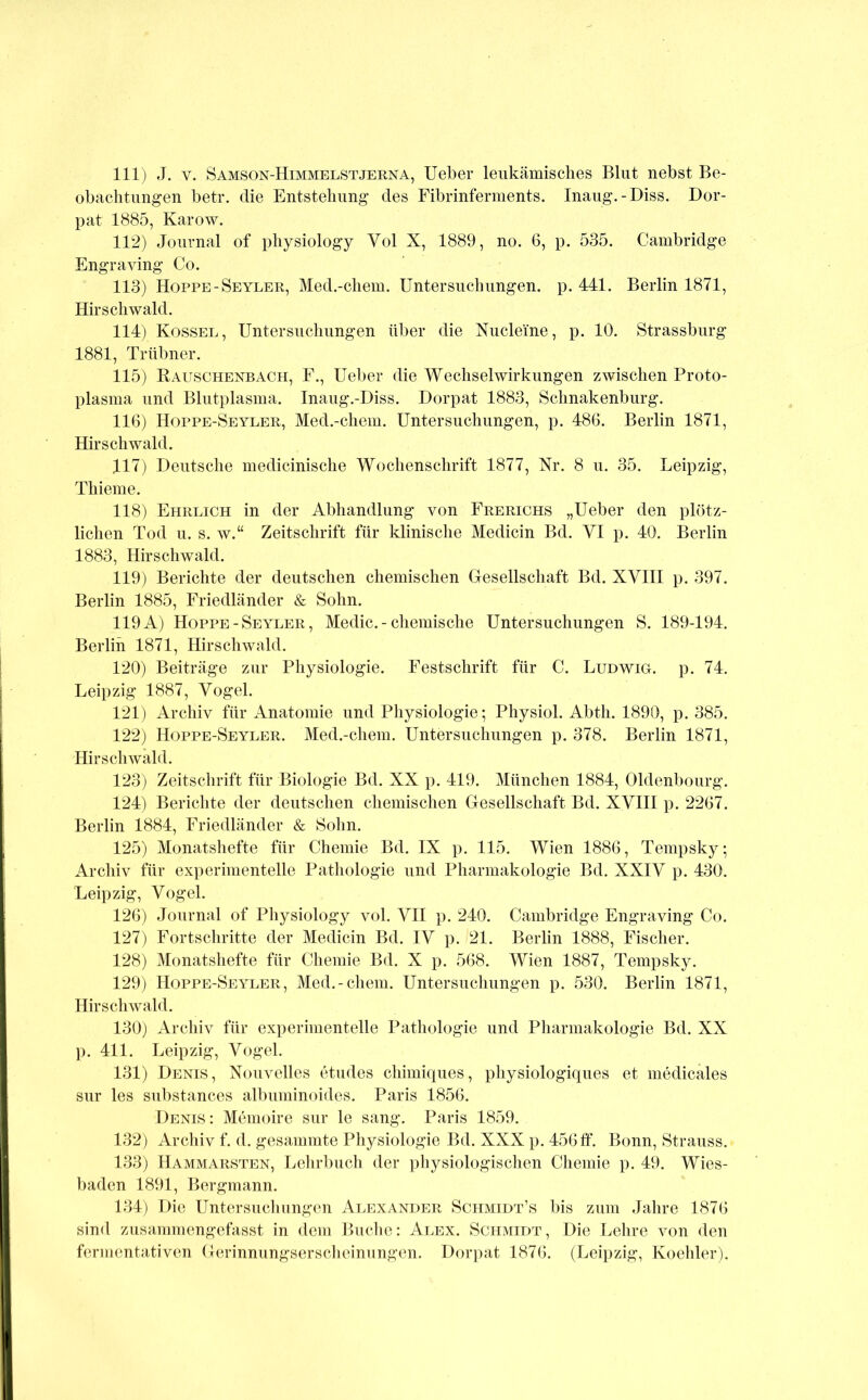 111) J. V. Samson-Himmelstjerna, lieber leukämisches Blut nebst Be- obachtungen betr. die Entstehung des Fibrinferments. Inaug.-Diss. Dor- pat 1885, Karow. 112) Journal of physiology Vol X, 1889, no. 6, p. 535. Cambridge Engraving Co. 113) Hoppe-Seyler, Med.-chem. Untersuchungen, p. 441. Berlin 1871, Hirschwald. 114) Kossel, Untersuchungen über die Xucleine, p. 10. Strassburg 1881, Trübner. 115) Rauschenbach, F., Ueber die Wechselwirkungen zwischen Proto- plasma und Blutplasma. Inaug.-Diss. Dorpat 1883, Schnakenburg. 116) Hoppe-Seyler, Med.-chem. Untersuchungen, p. 486. Berlin 1871, Hirschwald. 117) Deutsche medicinische Wochenschrift 1877, Nr. 8 u. 35. Leipzig, Thieme. 118) Ehrlich in der Abhandlung von Frerichs „Ueber den plötz- lichen Tod u. s. w.“ Zeitschrift für klinische Medicin Bd. VI p. 40. Berlin 1883, Hirschwald. 119) Berichte der deutschen chemischen Gesellschaft Bd. XVIII p. 397. Berlin 1885, Friedländer & Sohn. 119A) Hoppe-Seyler, Medic.-chemische Untersuchungen S. 189-194. Berlin 1871, Hirschwald. 120) Beiträge zur Physiologie. Festschrift für C. Ludwig, p. 74. Leipzig 1887, Vogel. 121) Archiv für Anatomie und Physiologie*, Physiol. Abtli. 1890, p. 385. 122) Hoppe-Seyler. Med.-chem. Untersuchungen p. 378. Berlin 1871, Hirschwald. 123) Zeitschrift für Biologie Bd. XX p. 419. München 1884, Oldenbourg. 124) Berichte der deutschen chemischen Gesellschaft Bd. XVIII p. 2267. Berlin 1884, Friedländer & Solin. 125) Monatshefte für Chemie Bd. IX p. 115. Wien 1886, Tempsky; Archiv für experimentelle Pathologie und Pharmakologie Bd. XXIV p. 430. Leipzig, Vogel. 126) Journal of Physiology vol. VII p. 240. Cambridge Engraving Co. 127) Fortschritte der Medicin Bd. IV p. 21. Berlin 1888, Fischer. 128) Monatshefte für Chemie Bd. X p. 568. Wien 1887, Tempsky. 129) Hoppe-Seyler, Med.-chem. Untersuchungen p. 530. Berlin 1871, Hirsch wähl. 130) Archiv für experimentelle Pathologie und Pharmakologie Bd. XX ]). 411. Leipzig, Vogel. 131) Denis, Nouvelles etudes chimiques, physiologiques et medicales sur les substances albuniinoides. Paris 1856. Denis: Memoire sur le sang. Paris 1859. 132) Archiv f. d. gesammte Physiologie Bd. XXX p. 456ff. Bonn, Strauss. 133) Hammarsten, Lehrbuch der physiologischen Chemie p. 49. Wies- baden 1891, Bergmann. 134) Die Untersuchungen Alexander Schmidt’s bis zum Jahre 1876 sind zusammengefasst in dem Buclie: Alex. Schmidt, Die Lehre von den fermentativen Gerinnungserscheinungen. Dorpat 1876. (Leipzig, Koehler).