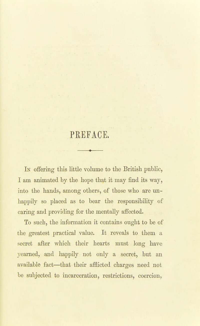 PREFACE. In offering this little volume to the British public, I am animated by the hope that it may find its way, into the hands, among others, of those who are un- happily so placed as to bear the responsibility of caring and providing for the mentally affected. To such, the information it contains ought to be of the greatest practical value. It reveals to them a secret after which their hearts must long have yearned, and happily not only a secret, but an available fact—that their afflicted charges need not be subjected to incarceration, restrictions, coercion,