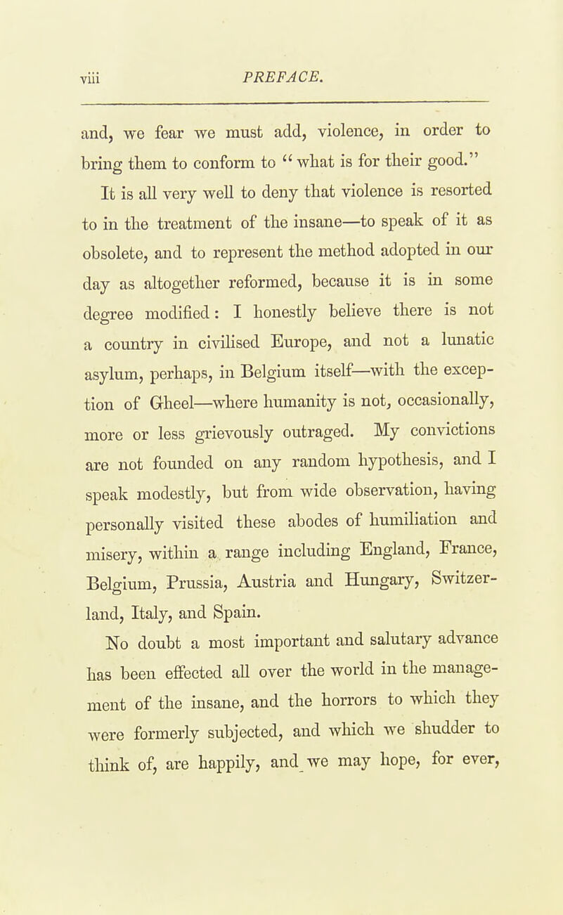 and, we fear we must add, violence, in order to bring them to conform to  what is for their good. It is all very well to deny that violence is resorted to in the treatment of the insane—to speak of it as obsolete, and to represent the method adopted in our day as altogether reformed, because it is in some degree modified: I honestly believe there is not a country in civihsed Europe, and not a lunatic asylum, perhaps, in Belgium itself—with the excep- tion of Gheel—where humanity is not, occasionally, more or less grievously outraged. My convictions are not founded on any random hypothesis, and I speak modestly, but from wide observation, having personally visited these abodes of humiliation and misery, within a range including England, France, Belgium, Prussia, Austria and Hungary, Switzer- land, Italy, and Spain. No doubt a most important and salutary advance has been effected aU over the world in the manage- ment of the insane, and the horrors to which they were formerly subjected, and which we shudder to think of, are happily, and we may hope, for ever,