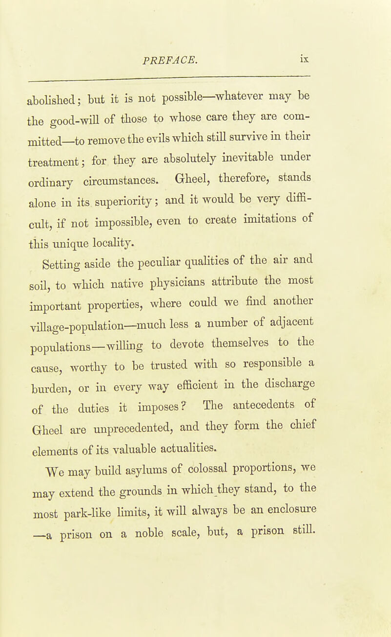 aboHshed; but it is not possible—whatever may be the good-will of those to whose care they are com- mitted—to remove the evils which still survive in their treatment; for they are absolutely inevitable under ordinary circumstances. Gheel, therefore, stands alone in its superiority; and it would be very diffi- cult, if not impossible, even to create imitations of this unique locality. Setting aside the peculiar qualities of the air and soil, to which native physicians attribute the most important properties, where could we find another viUage-population—much less a number of adjacent populations—willing to devote themselves to the cause, worthy to be trusted with so responsible a burden, or in every way efficient in the discharge of the duties it imposes? The antecedents of Gheel are unprecedented, and they form the chief elements of its valuable actualities. We may build asylums of colossal proportions, we may extend the grounds in which they stand, to the most park-like limits, it will always be an enclosure —a prison on a noble scale, but, a prison still.