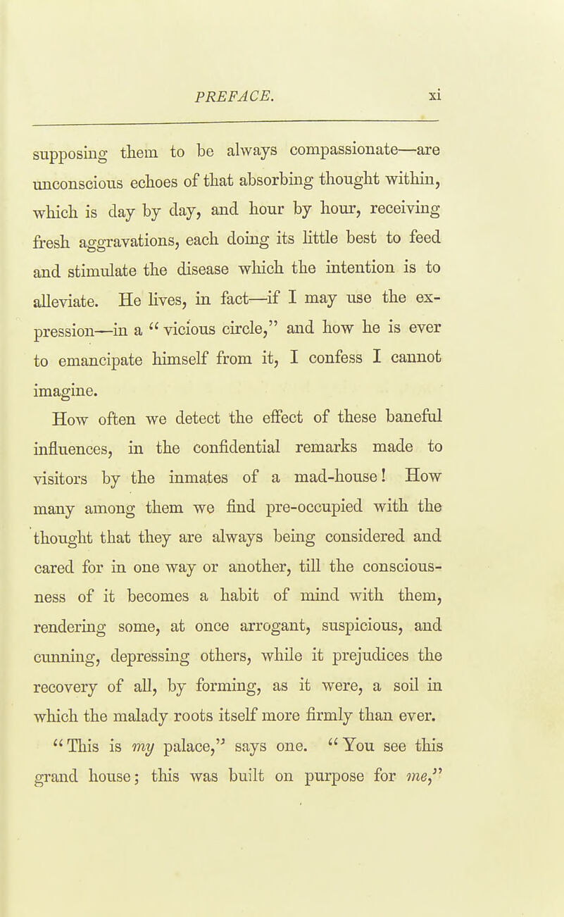 supposing them to be always compassionate—are imconseious echoes of that absorbing thought within, which is clay by clay, and hour by hour, receiving fresh aggravations, each doing its little best to feed and stimulate the disease which the intention is to alleviate. He Hves, in fact—if I may use the ex- pression—in a  vicious circle, and how he is ever to emancipate himself from it, I confess I cannot imagine. How often we detect the effect of these baneful influences, in the confidential remarks made to visitors by the inmates of a mad-house! How many among them we find pre-occupied with the thought that they are always being considered and cared for in one way or another, till the conscious- ness of it becomes a habit of mind with them, rendering some, at once arrogant, suspicious, and cmining, depressing others, while it prejudices the recovery of all, by forming, as it were, a soil in which the malady roots itself more firmly than ever. This is my palace,'^ says one. You see this grand house; this was built on purpose for me,'^