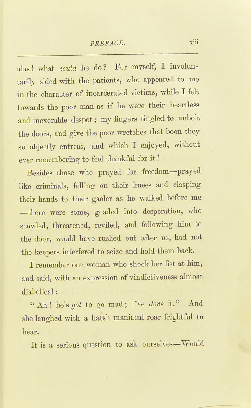 alas! what could he do? For myself, I involun- tarily sided with the patients, who appeared to me in the character of incarcerated victims, while I felt towards the poor man as if he were their heartless and inexorable despot; my fingers tingled to unbolt the doors, and give the poor ^^^:etches that boon they so abjectly entreat, and which I enjoyed, without ever remembering to feel thankful for it! Besides those who prayed for freedom—prayed like criminals, falling on their knees and clasping their hands to their gaoler as he walked before me —there were some, goaded into desperation, who scowled, threatened, reviled, and following him to the door, would have rushed out after us, had not the keepers interfered to seize and hold them back. I remember one woman who shook her fist at him, and said, with an expression of vindictiveness almost diabolical: Ah! he's ^oi to go mad; I've done it. And she laughed with a harsh maniacal roar frightful to hear. It is a serious question to ask ourselves—Would