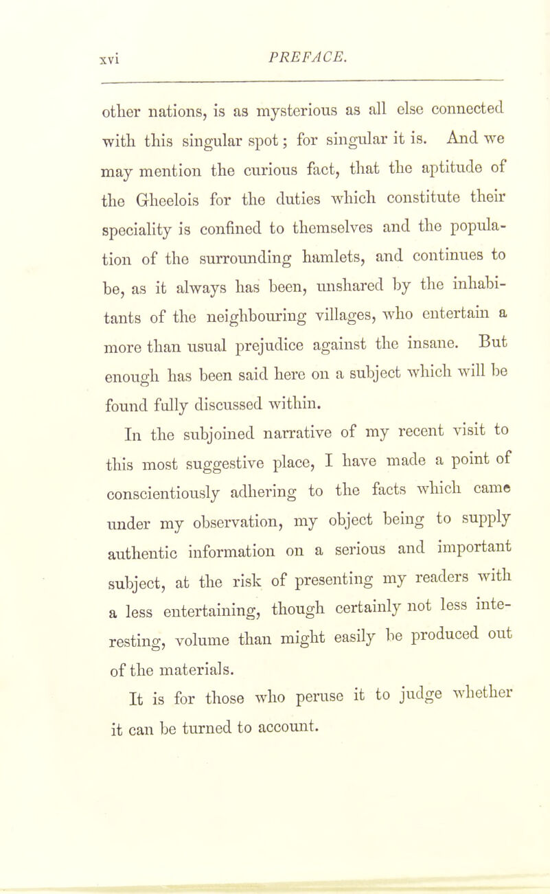other nations, is as mysterious as all else connected with this singular spot; for singular it is. And we may mention the curious fact, that the aptitude of the Gheelois for the duties which constitute their speciality is confined to themselves and the popula- tion of the surrounding hamlets, and continues to be, as it always has been, unshared by the inhabi- tants of the neighbouring villages, who entertain a more than usual prejudice against the insane. But enough has been said here on a subject Avhich will be found fully discussed within. In the subjoined narrative of my recent visit to this most suggestive place, I have made a point of conscientiously adhering to the facts which came under my observation, my object being to supply authentic information on a serious and important subject, at the risk of presenting my readers with a less entertaining, though certainly not less inte- resting, volume than might easily be produced out of the materials. It is for those who peruse it to judge whether it can be turned to accomat.