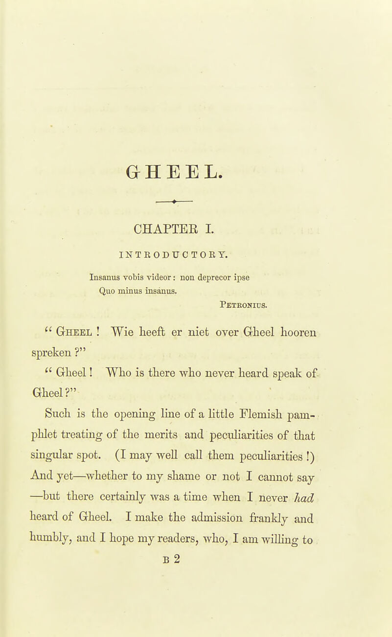 GHEEL CHAPTER I. INTKODUCTOEY. Insanus vobis videor: non deprecor ipse Quo minus insanus. Petkonids.  Gheel ! Wie heeft er niet over Gheel hooren spreken ?  Glieel! Wlio is there who never heard speak of Gheel? Such is the opening line of a little Flemish pam- phlet treating of the merits and pecnliarities of that singular spot. (I may weU call them peculiarities !) And yet—whether to my shame or not I cannot say —^but there certainly was a time when I never had heard of Gheel. I make the admission frankly and humbly, and I hope my readers, who, I am wilhng to B 2