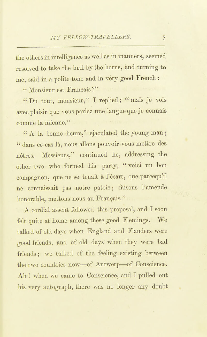 tlie others in intelligence as well as in manners, seemed resolved to ivke the bull by the horns, and turning to me, said in a polite tone and in very good French :  Monsieur est Francais ?  Du tout, monsieur, I replied;  mais je vois avec plaisir que vous parlez une langue que je connais corame la mienne.  A la bonne heure, ejaculated the young man ;  dans ce cas la, nous aliens pouvoir vous mettre des notres. Messieurs, continued he, addressing the other two who formed his party,  voici mi bou compagnon^ que ne se tenait a I'ecart, que parcequ'il ne coimaissait pas notre patois; faisons 1'amende honorable, mettons nous au Francais. A cordial assent followed this proposal, and I soon felt quite at home among these good Flemings. We talked of old days when England and Flanders were good friends, and of old days when they were bad friends; we talked of the feehng existing between the two comitries now—of Antwerp—of Conscience. Ah ! when we came to Conscience, and I pulled out his very autograph, there was no longer any doubt