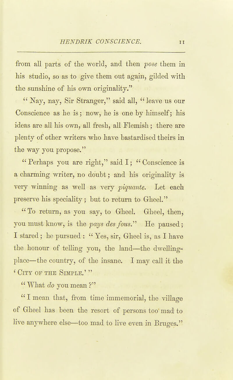 from all parts of tlie world, and then pose them in his studio, so as to give them out again, gilded with the sunshine of his own originality.  Nay, nay. Sir Stranger, said all,  leave us our Conscience as he is; now, he is one by himself; his ideas are all his own, all fresh, all Flemish; there are plenty of other writers who have bastardised theirs in the way you propose. Perhaps you are right, said I; Conscience is a charming writer, no doubt; and his originality is very winning as well as very piquante. Let each preserve his speciality; but to return to Gheel.  To return, as you say, to Gheel. Gheel, then, you must know, is the pays des fous.''^ He paused; I stared; he pursued :  Yes, sir, Grheel is, as I have the honour of telling you, the land—the dwelling- place—the country, of the insane. I may call it the ' City of the Simple.'   What do you mean ?  I mean that, from time immemorial, the village of Gheel has been the resort of persons too mad to live anywhere else—too mad to live even in Bruges.
