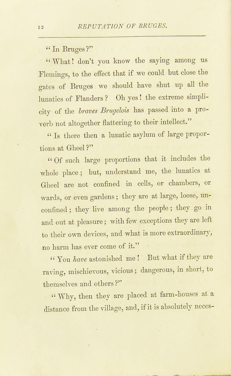 REPUTATION OF BRUGES. In Bruges? What! don't you laiow the saymg among us Flemings, to the effect that if we could but close the o-ates of Bruffes we should have shut up all the lunatics of Flanders ? Oh yes! the extreme simpli- city of the Iraves Brugelois has passed into a pro- verb not altogether flattering to their intellect. Is there then a lunatic asylum of large propor- tions at Gheel ? Of such large proportions that it includes the whole place; but, xinderstand me, the limatics at Gheel are not confined in cells, or chambers, or wards, or even gardens; they are at large, loose, un- confined; they live among the people; they go in and out at pleasure; with few exceptions they are left to their own devices, and what is more extraordinary, no harm has ever come of it. You have astonished me ! But what if they are raving, mischievous, vicious; dangerous, in short, to themselves and others Why, then they are placed at farm-houses at a distance from the village, and, if it is absolutely neces-