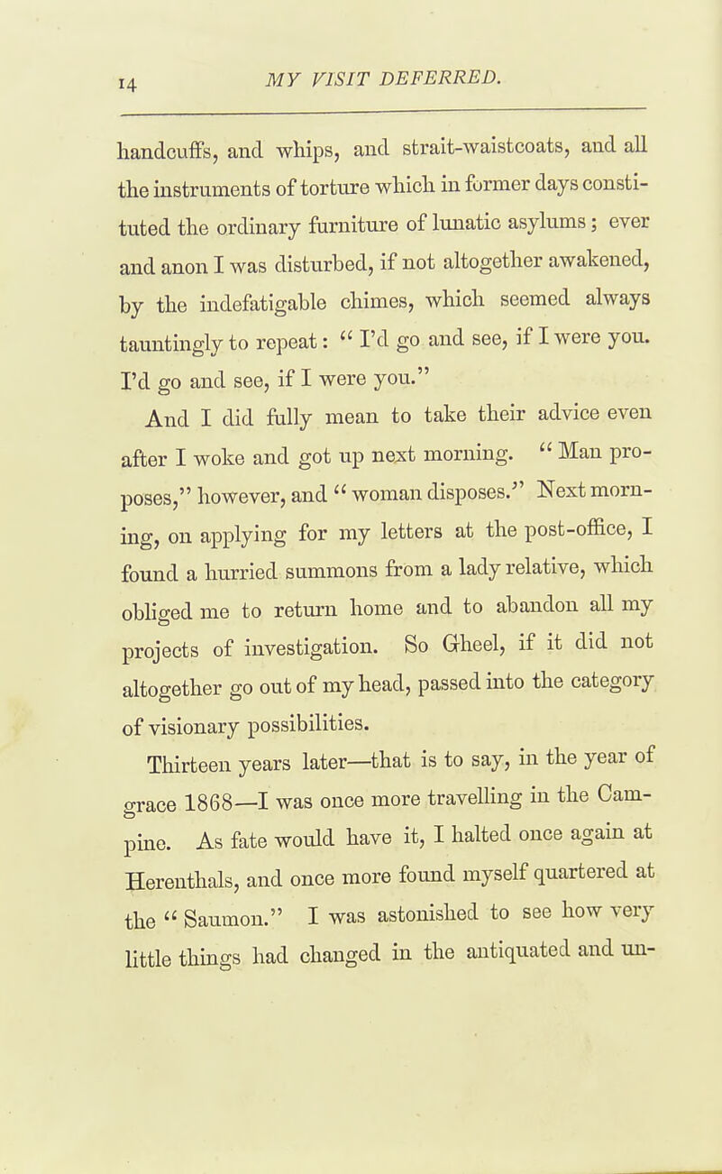 MY VISIT DEFERRED. handcuffs, and whips, and strait-waistcoats, and all the instruments of torture which in former days consti- tuted the ordinary furniture of lunatic asylums; ever and anon I was disturbed, if not altogether awakened, by the indefatigable chimes, which seemed always tauntingly to repeat:  I'd go and see, if I were you. I'd go and see, if I were you. And I did fully mean to take their advice even after I woke and got up ne;st morning.  Man pro- poses, however, and  woman disposes. Next morn- ing, on applying for my letters at the post-ofiice, I found a hurried summons from a lady relative, which oblio-ed me to return home and to abandon all my projects of investigation. So Gheel, if it did not altogether go out of my head, passed into the category of visionary possibilities. Thirteen years later—that is to say, in the year of o-race 1868—1 was once more travelling in the Cam- pine. As fate would have it, I halted once again at Herenthals, and once more found myself quartered at the  Saumon. I was astonished to see how very little things had changed in the antiquated and un-