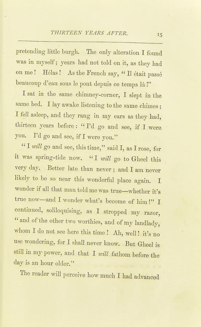 THIRTEEN YEARS AFTER. 15 pretending little brn-gh. The only alteration I fomid was in myself; years had not told on it, as they had on me! Helas! As the French say,  II etait j^asse beaucoiip d'eau sous le pont depuis ce temps la ! I sat in the same chimney-comer, I slept in the same bed. I lay awake listening to the same chimes; I fell asleep, and they rang in my ears as they had, thirteen years before : I'd go and see, if I were you. I'd go and see, if I were you.  I will go and see, this time, said I, as I rose, for it was spring-tide now.  I will go to Gheel this very day. Better late than never ; and I am never likely to be so near this wonderM place again. I wonder if all that man told me was true—whether it's true now—and I wonder what's become of him ! I continued, soliloquising, as I stropped my razor,  and of the other two worthies, and of my landlady, whom I do not see here this time ! Ah, well! it's no use wondering, for I shall never know. But Gheel is still in my power, and that I loill fathom before the day is an hour older.