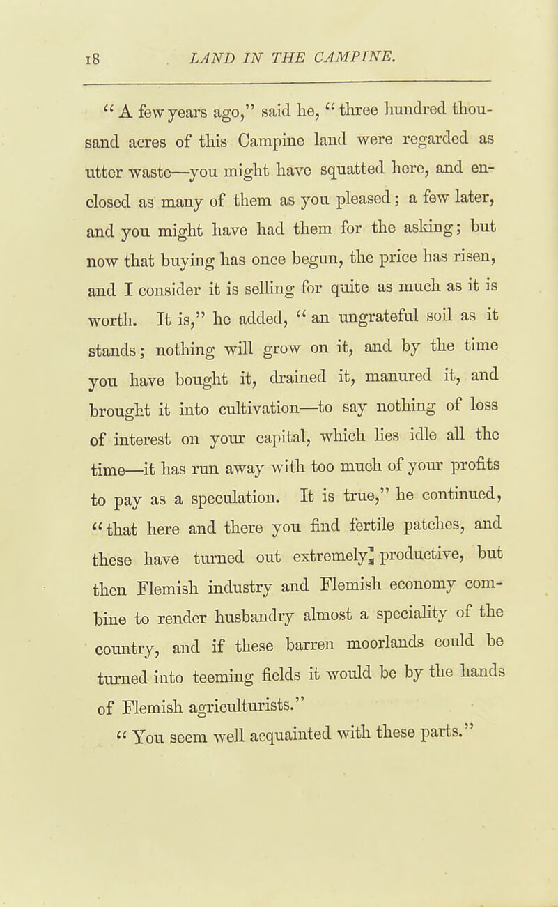  A few years ago, said lie,  three hundred thou- sand acres of this Campine land were regarded as utter waste—you might have squatted here, and en- closed as many of them as you pleased; a few later, and you might have had them for the asldng; but now that buying has once begun, the price has risen, and I consider it is selling for quite as much as it is worth. It is, he added,  an ungrateful soil as it stands; nothing will grow on it, and by the time you have bought it, drained it, manured it, and brought it into cultivation—to say nothing of loss of interest on your capital, which lies idle all the time—it has run away with too much of yom- profits to pay as a speculation. It is true, he contuiued,  that here and there you find fertile patches, and these have turned out extremely^ productive, but then Flemish industry and Flemish economy com- bine to render husbandry almost a speciality of the country, and if these barren moorlands could be turned into teeming fields it would be by the hands of Flemish agriculturists.  You seem well acquainted with these parts.
