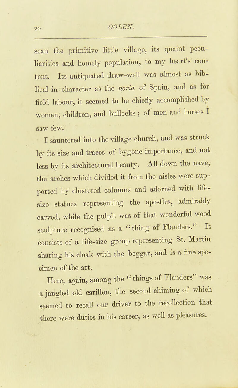OOLEN. scan the primitive little village, its quaint pecu- liarities and homelj population, to my heart's con- tent. Its antiquated draw-well was almost as bib- lical in character as the noria of Spain, and as for field labour, it seemed to be chiefly accomplished by women, children, and bullocks ; of men and horses I saw few. I sauntered into the village church, and was struck by its size and traces of bygone importance, and not less by its architectural beauty. All down the nave, the arches which divided it from the aisles were sup- ported by clustered columns and adorned with life- size statues representing the apostles, admirably carved, while the pulpit was of that wonderful wood sculpture recognised as a thing of Flanders. It consists of a life-size group representing St. Martin sharing his cloak with the beggar, and is a fine spe- cimen of the art. Here, again, among the  things of Flanders was a jangled old carillon, the second chiming of which peemed to recall our driver to the recollection that there were duties in his career, as well as pleasures.