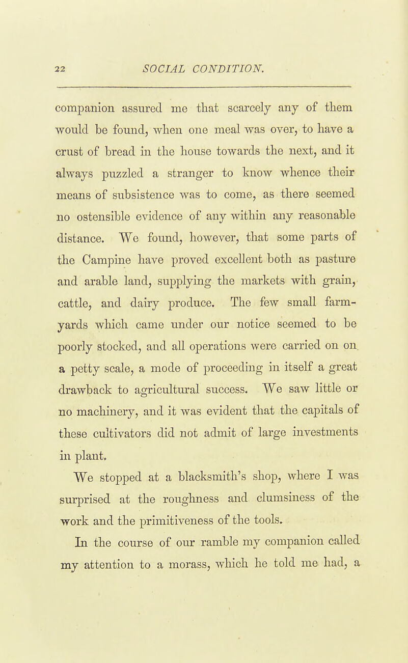 companion assured me that scarcely any of tliem would be found, when one meal was over, to have a crust of bread in the house towards the next, and it always puzzled a stranger to know whence their means of subsistence was to come, as there seemed no ostensible evidence of any within any reasonable distance. We found, however, that some parts of the Campine have proved excellent both as pasture and arable land, supplying the markets with grain, cattle, and dairy produce. The few small farm- yards which came under our notice seemed to be poorly stocked, and all operations were carried on on. a petty scale, a mode of proceeding in itself a great drawback to agricultural success. We saw little or no machinery, and it was evident that the capitals of these cultivators did not admit of large investments in plant. We stopped at a blacksmith's shop, where I was surprised at the roughness and clumsiness of the work and the primitiveness of the tools. In the course of our ramble my companion called my attention to a morass, which he told me had, a