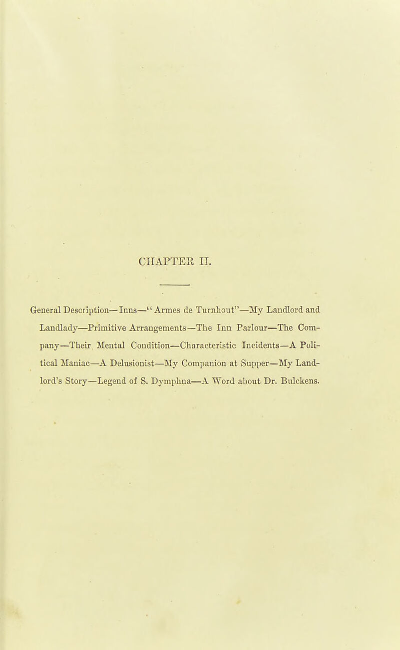CHAPTER IT. General Description—Inns—Armes de Turnhont—My Landlord and Landladj'—Primitive Arrangements—The Inn Parlour—The Com- pany—Their. Mental Condition—Characteristic Incidents—A Poli- tical Maniac—A Delusionist—My Companion at Supper—My Land- lord's Story—Legend of S. Dymphna—A Word about Dr. Bulckens.