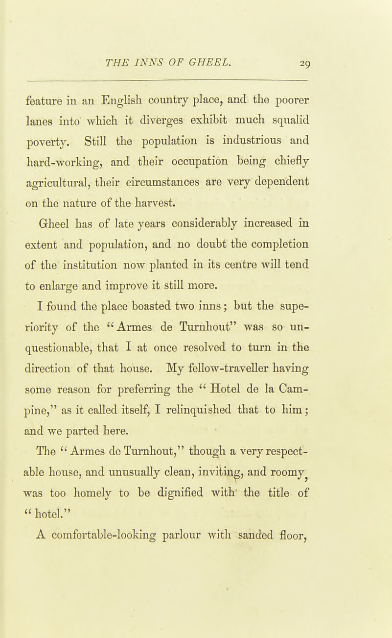THE INNS OF GHEEL. feature in an English country place, and the poorer lanes into which it diverges exhibit much squalid poverty. Still the population is industrious and hard-working, and their occupation being chiefly agricultural, their circumstances are very dependent on the nature of the harvest. Gheel has of late years considerably increased in extent and population, and no doubt the completion of the institution now planted in its centre will tend to enlarge and improve it still more. I found the place boasted two inns; but the supe- riority of the Armes de Turnhout was so un- questionable, that I at once resolved to turn in the direction of that house. My fellow-traveller having some reason for preferring the  Hotel de la Cam- pine, as it called itself, I relinquished that to him; and we parted here. The  Armes de Turnhout, though a very respect- able house, and unusually clean, inviting, and roomy^ was too homely to be dignified with' the title of  hotel. A comfortable-looking parlour with sanded floor.