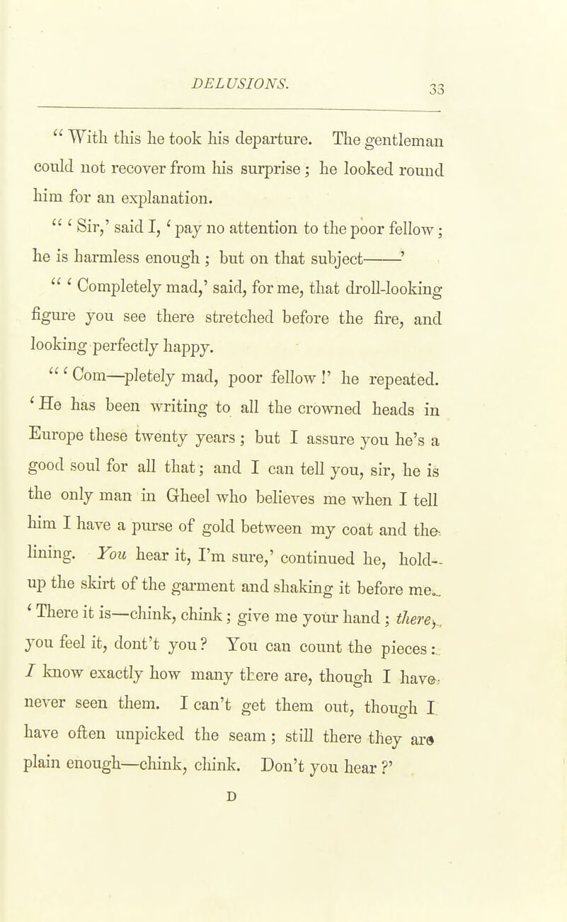 DELUSIONS. 33  With this lie took his departure. The gentleman could not recover from liis surprise; he looked round him for an explanation.  ' Sir/ said I,' pay no attention to the poor fellow; he is harmless enough ; but on that subject '  ' Completely mad,' said, forme, that droU-looking figure you see there stretched before the fire, and looking perfectly happy.  ' Com—pletely mad, poor fellow !' he repeated. ' He has been writing to all the crowned heads in Europe these twenty years ; but I assure you he's a good soul for all that; and I can tell you, sir, he is the only man in Gheel who belicA^es me when I tell him I have a purse of gold between my coat and the-, lining. You hear it, I'm sure,' continued he, hold- up the skirt of the garment and shaking it before me... ' There it is—chink, chink; give me your hand; there-, , you feel it, dont't you ? You can count the pieces:.. / know exactly how many there are, though I have: never seen them. I can't get them out, though I. have often unpicked the seam; still there they are plain enough—chink, chink. Don't you hear ?' D