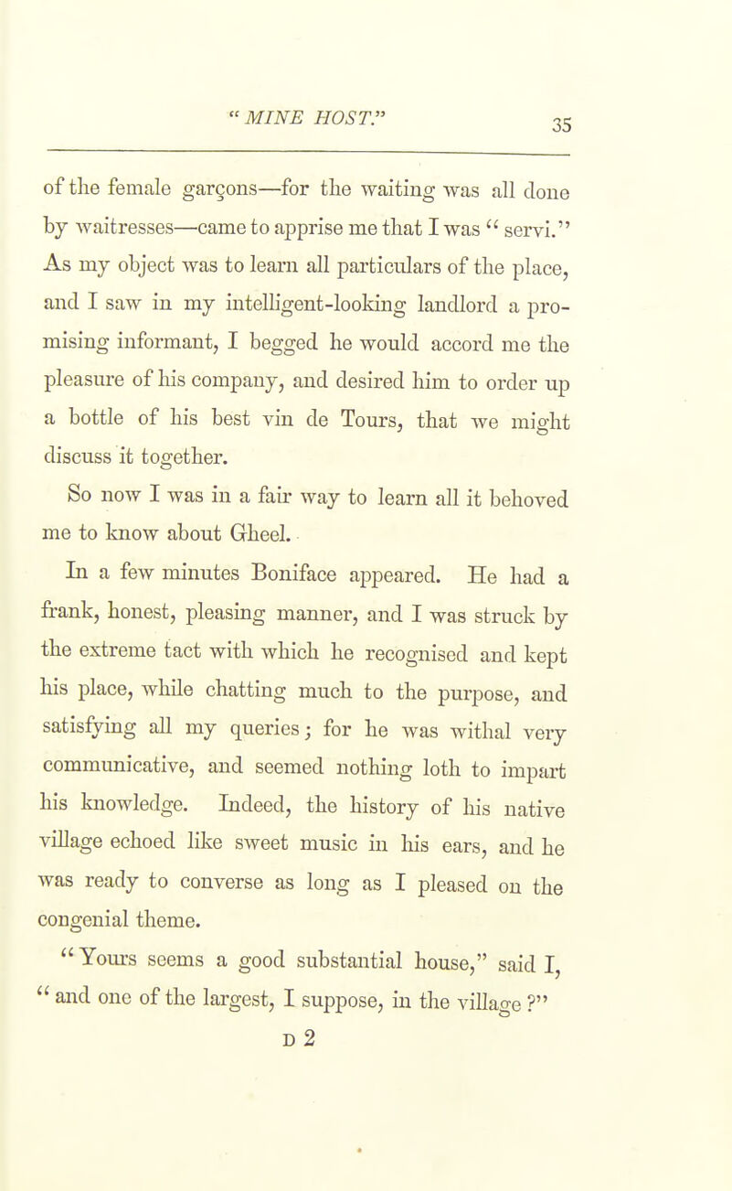 MINE host: of the female garcons—for tlie waiting was all clone by waitresses—came to apprise me that I was  servi. As my object was to learn all particulars of the place, and I saw in my intelligent-looking landlord a pro- mising informant, I begged he would accord me the pleasure of his company, and desired him to order up a bottle of his best vin de Tours, that we might discuss it together. So now I was in a fair way to learn all it behoved me to know about Gheel. In a few minutes Boniface appeared. He had a frank, honest, pleasing manner, and I was struck by the extreme tact with which he recognised and kept his place, while chatting much to the purpose, and satisfying all my queries; for he was withal very communicative, and seemed nothing loth to impart his knowledge. Indeed, the history of his native village echoed like sweet music in his ears, and he was ready to converse as long as I pleased on the congenial theme. Yom-s seems a good substantial house, said I  and one of the largest, I suppose, in the village ? D 2