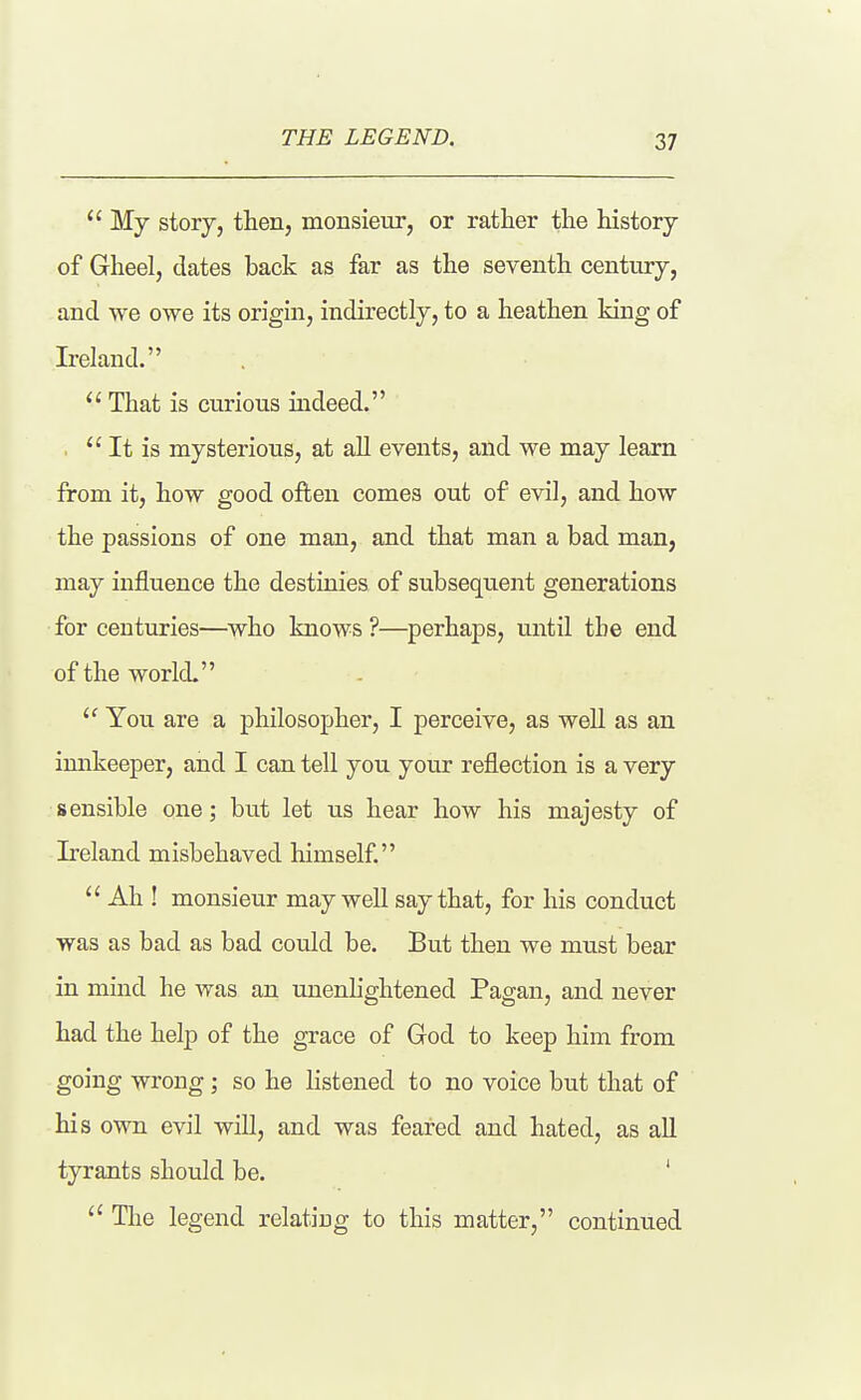 THE LEGEND. My story, then, monsieur, or rather the history of Gheel, dates back as far as the seventh century, and we owe its origin, indirectly, to a heathen king of Ireland. That is curious indeed. . It is mysterious, at all events, and we may learn from it, how good often comes out of evil, and how the passions of one man, and that man a bad man, may influence the destinies of subsequent generations for centuries—who knows ?—^perhaps, until the end of the world. You are a philosopher, I perceive, as well as an imikeeper, and I can tell you your reflection is a very sensible one; but let us hear how his majesty of Ireland misbehaved himself Ah ! monsieur may well say that, for his conduct was as bad as bad could be. But then we must bear in mind he was an unenhghtened Pagan, and never had the help of the grace of God to keep him from going wrong; so he listened to no voice but that of his own evil will, and was feared and hated, as all tyrants should be. ' The legend relatiug to this matter, continued