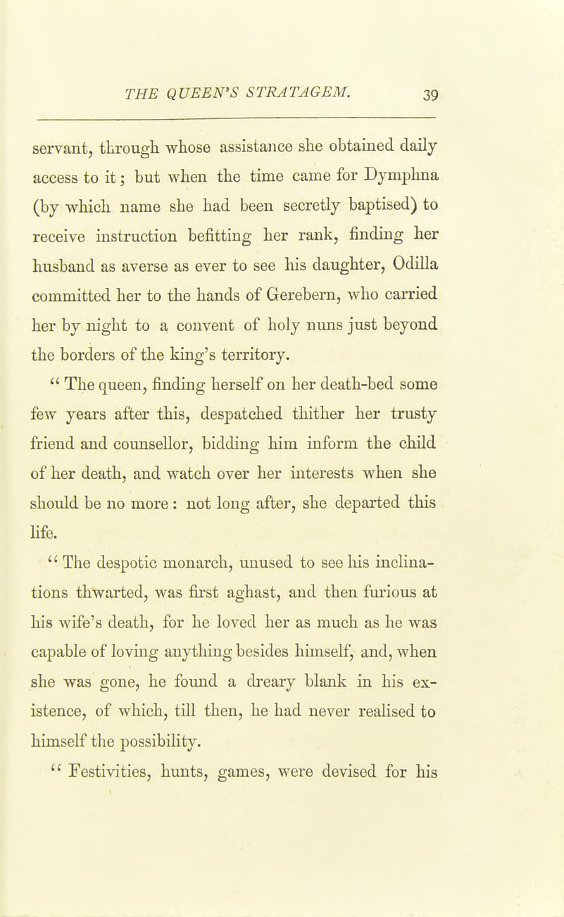 servant, througli whose assistance she obtained daily access to it; but when the time came for Dymphna (by which name she had been secretly baptised) to receive instruction befitting her rank, finding her husband as averse as ever to see his daughter, OdiUa committed her to the hands of Gerebern, who carried her by night to a convent of holy nuns just beyond the borders of the king's territory. The queen, finding herself on her death-bed some few years after this, despatched thither her trusty friend and counsellor, bidding him inform the child of her death, and watch over her interests when she should be no more: not long after, she departed this Hfe. The despotic monarch, unused to see his inclina- tions thwarted, was first aghast, and then furious at his wife's death, for he loved her as much as he was capable of loving anything besides himself, and, when she was gone, he found a dreary blank in his ex- istence, of which, tin then, he had never realised to himself the possibility. Festivities, hunts, games, were devised for his