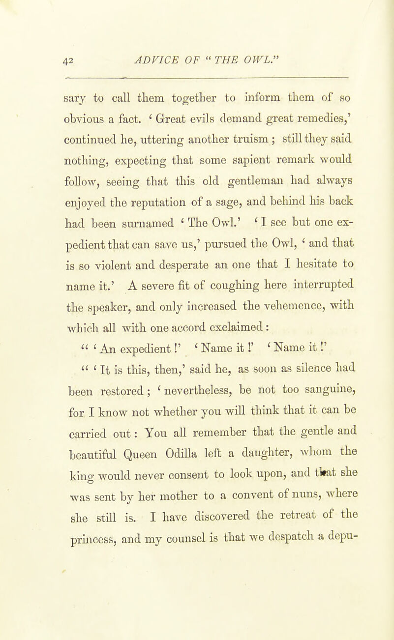 ADVICE OF THE OWL. sary to call them together to inform them of so obvious a fact. ' Great evils demand great remedies,' continued he, uttering another truism ; still they said nothing, expecting that some sapient remark would follow, seeing that this old gentleman had always enjoyed the reputation of a sage, and behind his back had been surnamed ' The Owl.' ' I see but one ex- pedient that can save us,' pursued the Owl, ' and that is so violent and desperate an one that I hesitate to name it.' A severe fit of coughing here interrupted the speaker, and only increased the vehemence, with which all with one accord exclaimed :  ' An expedient!' ' Name it!' ' Name it!'  ' It is this, then,' said he, as soon as silence had been restored ; ' nevertheless, be not too sanguine, for I know not whether you will think that it can be carried out: You all remember that the gentle and beautiful Queen Odilla left a daughter, whom the kinff would never consent to look upon, and tkat she was sent by her mother to a convent of nims, where she still is. I have discovered the retreat of the princess, and my counsel is that we despatch a depu-