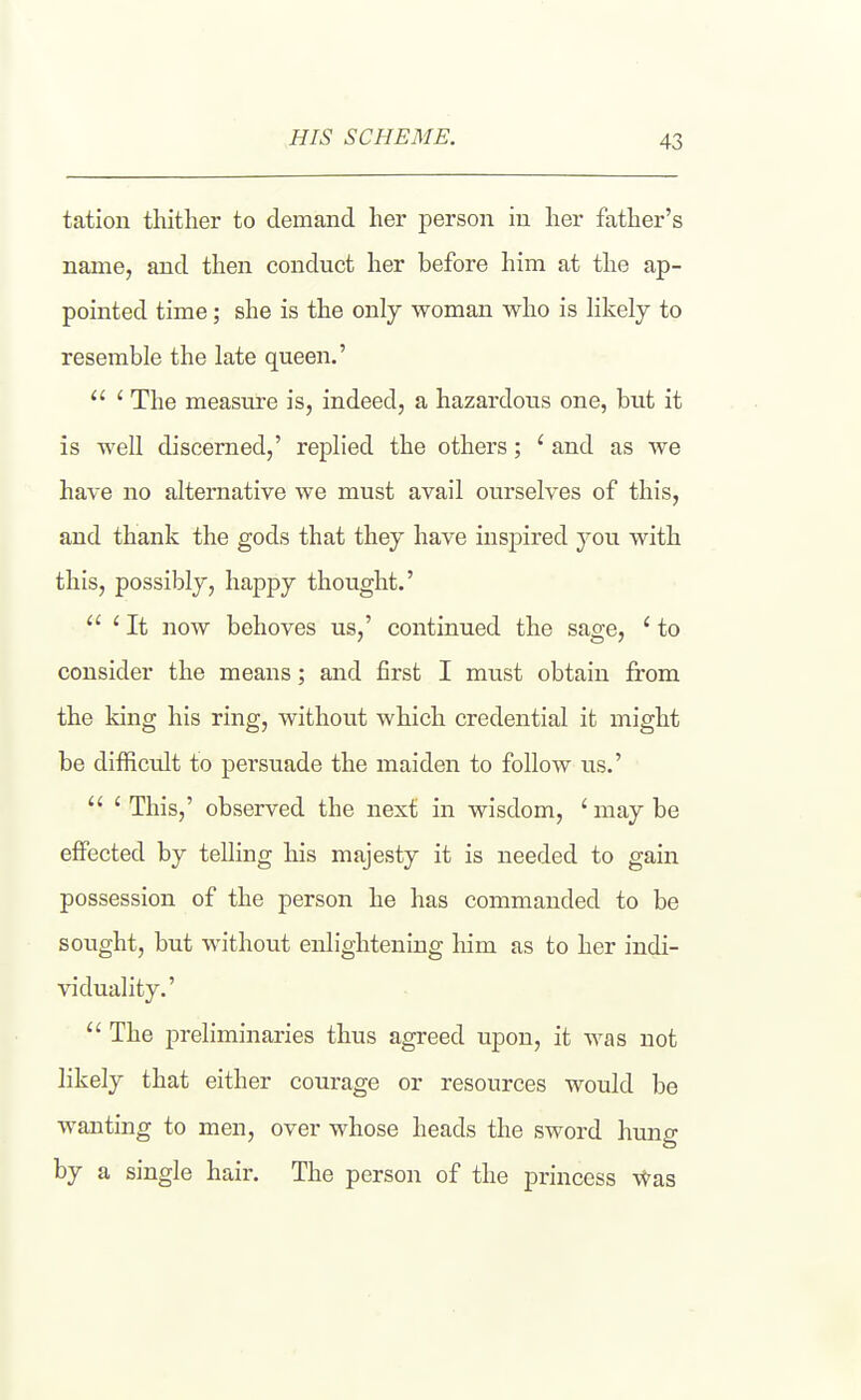 HIS SCHEME. tation thither to demand her person in her father's name, and then conduct her before him at the ap- pointed time; she is the only woman who is hkely to resemble the late queen,' ' The measure is, indeed, a hazardous one, but it is well discerned,' replied the others; ' and as we have no alternative we must avail ourselves of this, and thank the gods that thej have inspired you with this, possibly, happy thought.' ' It now behoves us,' continued the sage, ' to consider the means; and first I must obtain from the king his ring, withovit which credential it might be difficult to persuade the maiden to follow us.' ' This,' observed the next in wisdom, ' may be effected by telling his majesty it is needed to gain possession of the person he has commanded to be sought, but without enlightening him as to her indi- viduality.' The preliminaries thus agreed upon, it was not likely that either courage or resources would be wanting to men, over whose heads the sword hung by a single hair. The person of the princess \^as
