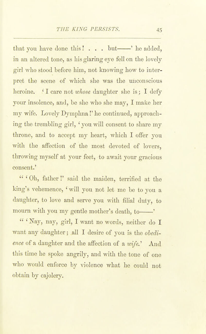 that you liave clone this! . . . but ' he added, in an altered tone, as his glaring eye fell on the lovely girl who stood before him, not knowing how to inter- pret the scene of which she was the unconscious heroine. ' I care not lohose daughter she is; I defy your insolence, and, be she who she may, I maice her my wife. Lovely Dym^^hna!' he continued, approach- ing the trembling girl, ' you will consent to share niy throne, and to accept my heart, which I offer you with the affection of tlie most devoted of lovers, throwing myself at your feet, to await your gracious consent.'  ' Oh, father !' said the maiden, terrified at the king's vehemence, ' will you not let me be to you a daughter, to love and serve you with filial duty, to mourn with you my gentle mother's death, to '  ' ^ajj iifijj girl, I want no words, neither do I want any daughter; all I desire of you is the obedi- ence of a daughter and the affection of a loife.^ And this time he spoke angrily, and with the tone of one who would enforce by violence what he could not obtain by cajolery.