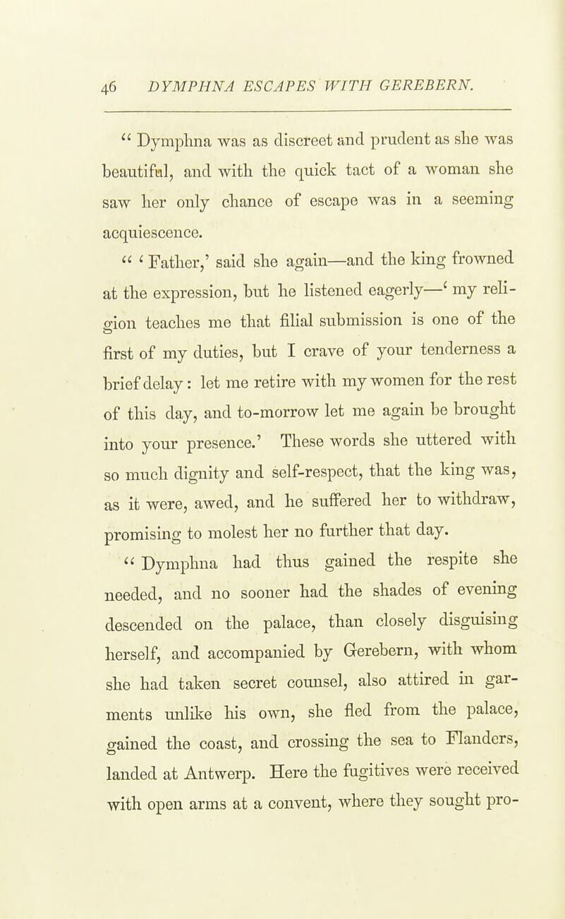 Dymphna was as discreet and prudent as she was beautifnl, and with the quick tact of a woman she saw her only chance of escape was in a seeming acquiescence. ' Father,' said she again—and the king frowned at the expression, but he listened eagerly—' my reli- ffion teaches me that filial submission is one of the first of my duties, but I crave of your tenderness a brief delay: let me retire with my women for the rest of this day, and to-morrow let me again be brought into your presence.' These words she uttered with so much dignity and self-respect, that the king was, as it were, awed, and he suffered her to withdraw, promismg to molest her no further that day. '' Dymphna had thus gained the respite she needed, and no sooner had the shades of evening descended on the palace, than closely disguising herself, and accompanied by Gerebern, with whom she had taken secret counsel, also attired in gar- ments unlike his own, she fied from the palace, gained the coast, and crossing the sea to Flanders, landed at Antwerp. Here the fugitives were received with open arms at a convent, where they sought pro-