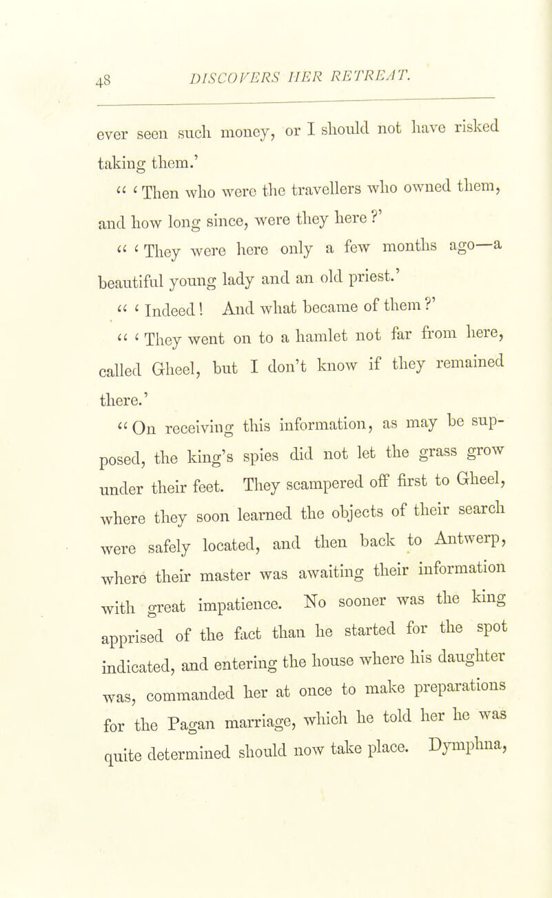ever seen such money, or I shoiJd not have risked takmg them.'  ' Then who were the travellers who owned them, and how long since, were they here ?'  ' They were here only a few months ago—a beautiful young lady and an old priest.'  ' Indeed! And what became of them ?'  ' They went on to a hamlet not far from here, called G-heel, but I don't know if they remained there.' On receiving this information, as may be sup- posed, the king's spies did not let the grass grow under their feet. They scampered off first to Gheel, where they soon learned the objects of their search were safely located, and then back to Antwerp, where their master was awaiting their information with great impatience. No sooner was the king apprised of the fact than he started for the spot indicated, and entering the house where his daughter was, commanded her at once to make preparations for the Pagan marriage, which he told her he was quite determined should now take place. Dymphna,