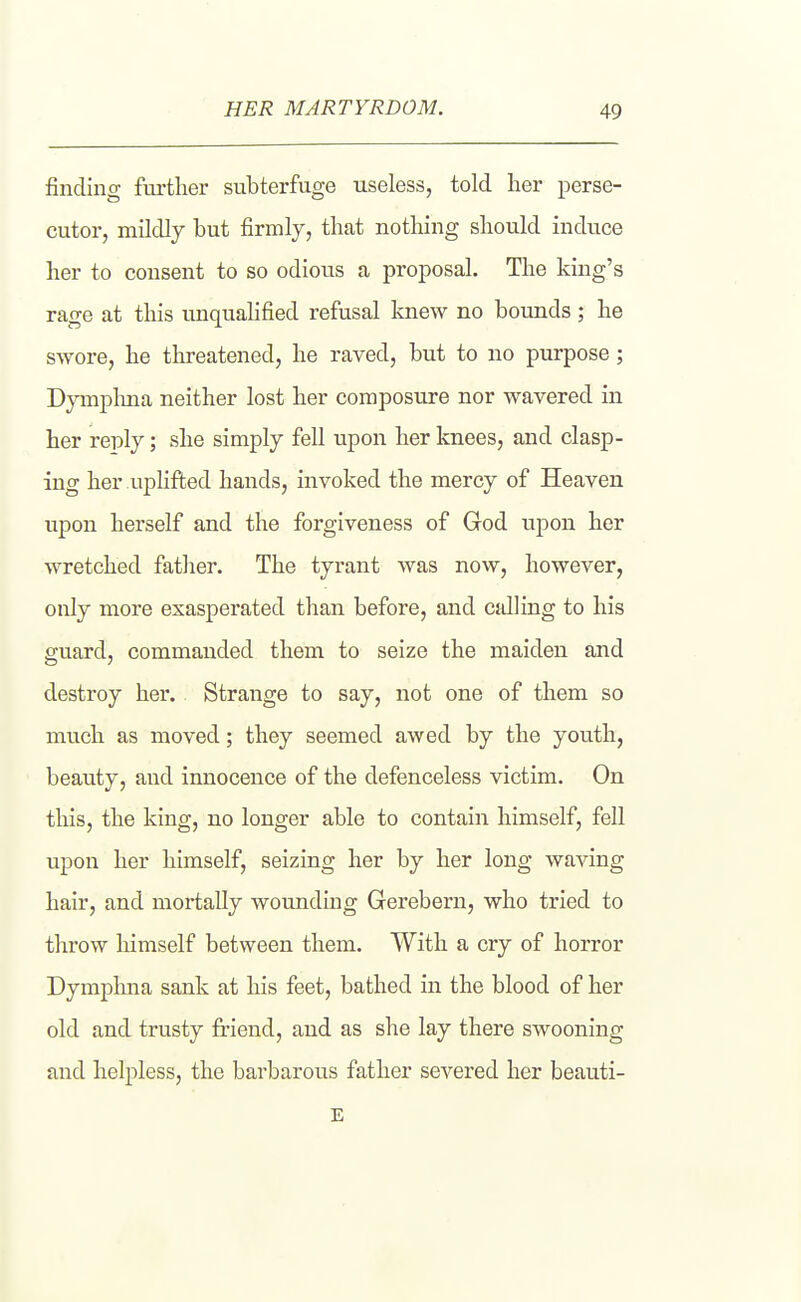 finding further subterfuge useless, told her perse- cutor, mildly but firmly, that nothing should induce her to consent to so odious a proposal. The king's rage at this unquahfied refusal knew no bounds ; he swore, he threatened, he raved, but to no purpose; Dymplma neither lost her composure nor wavered in her reply; she simply fell upon her knees, and clasp- ing her uplifted hands, invoked the mercy of Heaven upon herself and the forgiveness of God upon her wretched father. The tyrant was now, however, only more exasperated than before, and cdling to his guard, commanded them to seize the maiden and destroy her. Strange to say, not one of them so much as moved; they seemed awed by the youth, beauty, and innocence of the defenceless victim. On this, the king, no longer able to contain himself, fell upon her himself, seizing her by her long waving hair, and mortally wounding Gerebern, who tried to throw himself between them. With a cry of horror Dymplma sank at his feet, bathed in the blood of her old and trusty friend, and as she lay there swooning and helpless, the barbarous father severed her beauti- E