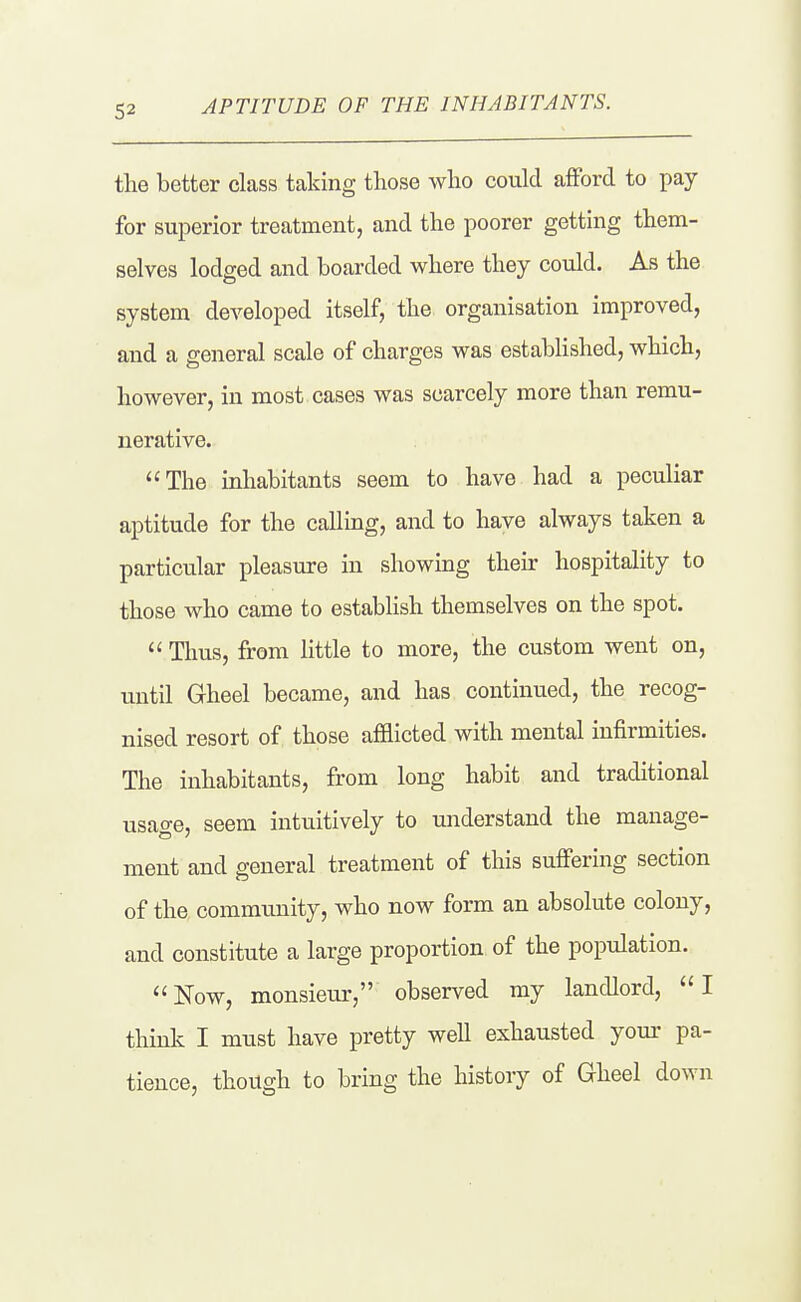 APTITUDE OF THE INHABITANTS. the better class taking those who could afford to pay for superior treatment, and the poorer getting them- selves lodged and boarded where they could. As the system developed itself, the organisation improved, and a general scale of charges was established, which, however, in most cases was scarcely more than remu- nerative. The inhabitants seem to have had a peculiar aptitude for the calling, and to have always taken a particular pleasure in showing their hospitality to those who came to estabhsh themselves on the spot.  Thus, from little to more, the custom went on, until Gheel became, and has continued, the recog- nised resort of those afflicted with mental infirmities. The inhabitants, from long habit and traditional usage, seem intuitively to understand the manage- ment and general treatment of this suffering section of the community, who now form an absolute colony, and constitute a large proportion of the population. Now, monsieur, observed my landlord, I think I must have pretty well exhausted yom- pa- tience, though to bring the history of Gheel down