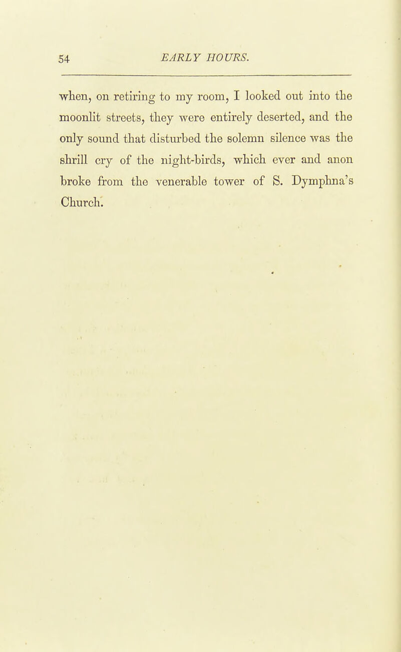 ■when, on retiring to my room, I looked out into the moonlit streets, tliey were entirely deserted, and the only sound that disturbed the solemn silence was the shrill cry of the night-birds, which ever and anon broke from the venerable tower of S. Dymphna's Church.