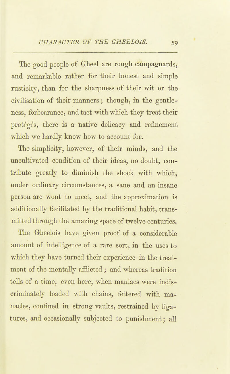 The good people of Gheel are rough campagnards, and remarkable rather for their honest and simple rusticity, than for the sharpness of their wit or the civilisation of their manners; though, in the gentle- ness, forbearance, and tact with which they treat their proteges, there is a native delicacy and refinement which we hardly know how to account for. The simplicity, however, of their minds, and the uncultivated condition of their ideas, no doubt, con- tribute greatly to diminish the shock with which, under ordinary circumstances, a sane and an insane person are wont to meet, and the approximation is additionally facilitated by the traditional habit, trans- mitted through the amazing space of twelve centuries. The Gheelois have given proof of a considerable amount of intelligence of a rare sort, in the uses to which they have turned their experience in the treat- ment of the mentally afflicted; and whereas tradition tells of a time, even here, when maniacs were indis- criminately loaded with chains, fettered with ma- nacles, confined in strong vaults, restrained by liga- tures, and occasionally subjected to punishment; all