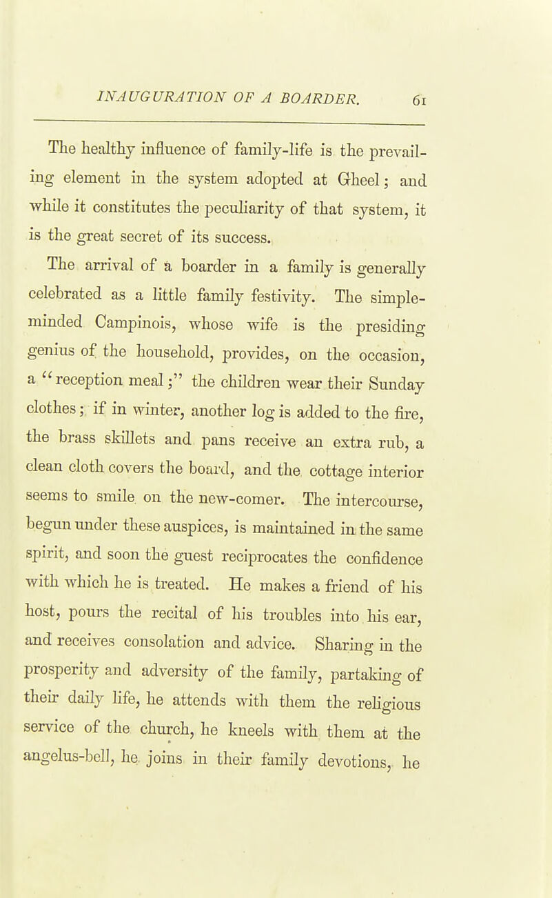 The liealthj influence of family-life is the prevail- ing element in the system adopted at Gheel; and while it constitutes the pecuharity of that system, it is the great secret of its success. The arrival of a boarder in a family is generally celebrated as a little family festivity. The simple- minded Campinois, whose wife is the presiding genius of the household, provides, on the occasion, a reception mealthe children wear their Sunday clothes; if in winter, another log is added to the fire, the brass skillets and pans receive an extra rub, a clean cloth covers the board, and the cottage interior seems to smile on the new-comer. The intercourse, begun uiader these auspices, is maintained in the same spirit, and soon the guest reciprocates the confidence with which he is treated. He makes a friend of his host, pours the recital of his troubles into his ear, and receives consolation and advice. Sharing m the prosperity and adversity of the family, partaking of their daily life, he attends with them the reHffious service of the church, he kneels with them at the angelus-bcll, he. joins in their family devotions, he