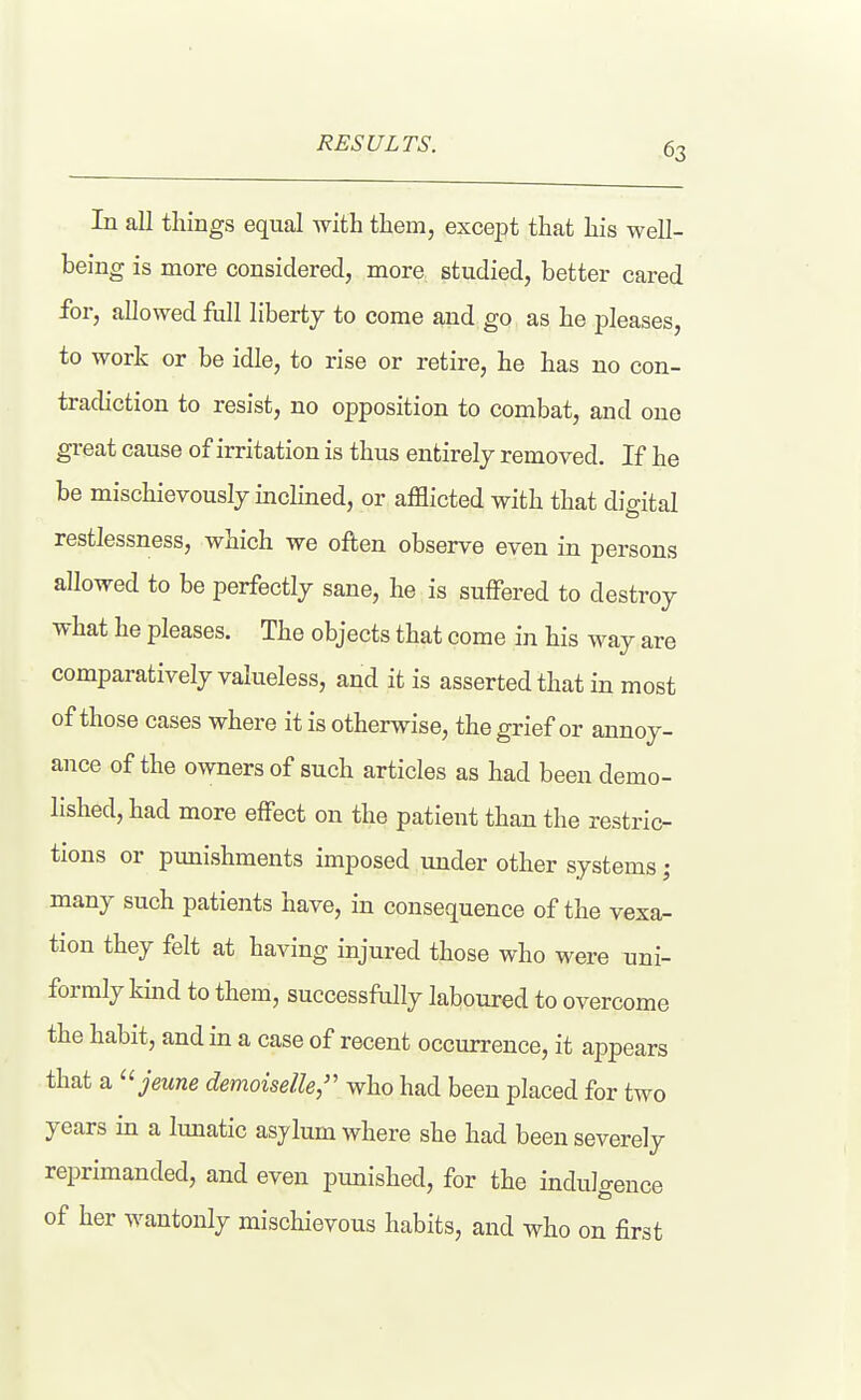 RESULTS. In all things equal with them, excei^t that his well- being is more considered, more studied, better cared for, allowed full liberty to come and go as he pleases, to work or be idle, to rise or retire, he has no con- tradiction to resist, no opposition to combat, and one great cause of irritation is thus entirely removed. If he be mischievously inclined, or afflicted with that digital restlessness, which we often observe even in persons allowed to be perfectly sane, he is suffered to destroy what he pleases. The objects that come in his way are comparatively valueless, and it is asserted that in most of those cases where it is otherwise, the grief or annoy- ance of the owners of such articles as had been demo- lished, had more effect on the patient than the restric- tions or punishments imposed under other systems; many such patients have, in consequence of the vexa- tion they felt at having injured those who were uni- formly kmd to them, successfully laboured to overcome the habit, and in a case of recent occurrence, it appears that a ^'jeune demoiselle/' who had been placed for two years in a lunatic asylum where she had been severely reprimanded, and even punished, for the indulgence of her wantonly mischievous habits, and who on first