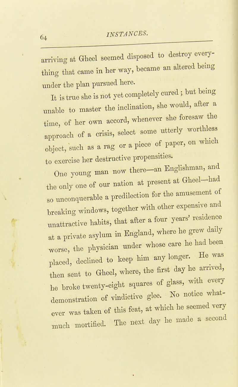 mSTANCES. arriving at Gheel seemed dispoBed to destroy every- thing that came in her way, became an altered bemg under the plan pursued here. It is true she is not yet completely cured ; but being unable to master the inclination, she would, after a time, of her own accord, whenever she foresaw the approach of a crisis, select some utterly worthless object, such as a rag or a piece of paper, on whrch to exercise her destructive propensities. One young man now there-an Enghshman, and the only one of our nation at present at Gheel-had so unconquerable a predilection for the amusement o breaking windows, together with other expensive unattractive habits, that after a four years' residence at a private asylum in England, where be grew dady worse, the pbysiclan under whose care he had been placed, declined to keep bim a^y longer. He w^ then sent to Gheel, where, the first day he arnved, he broke twenty-eight squares of glass, with every demonstration of vindictive glee. Ho notice what- ever was taken of this feat, at which he seemed very >nuch mortified. The next day be maxle a second