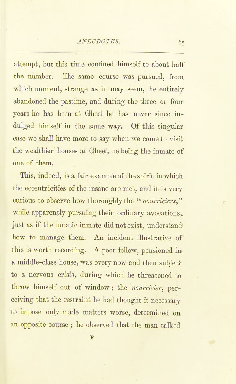 attempt, but this time confined himself to about half the number. The same course was pursued, from which moment, strange as it may seem, he entirely abandoned the pastime, and during the three or four years he has been at Gheel he has never since in- dulged himself in the same way. Of this singular case we shall have more to say when we come to visit the wealthier houses at Grheel, he being the inmate of one of them. This, indeed, is a fair example of the spirit in wliich the eccentricities of the insane are met, and it is very curious to observe how thoroughly the nourriciersj''' while apparently pursuing their ordinary avocations^ just as if the lunatic inmate did not exist, understand how to manage them. An incident illustrative of this is worth recording. A poor fellow, pensioned in- a middle-class house, was every now and then subject to a nervous crisis, during which he threatened to throw himself out of window; the nourricier, per- ceiving that the restraint he had thought it necessary to impose only made matters worse, determined on an opposite course ; he observed that the man talked F