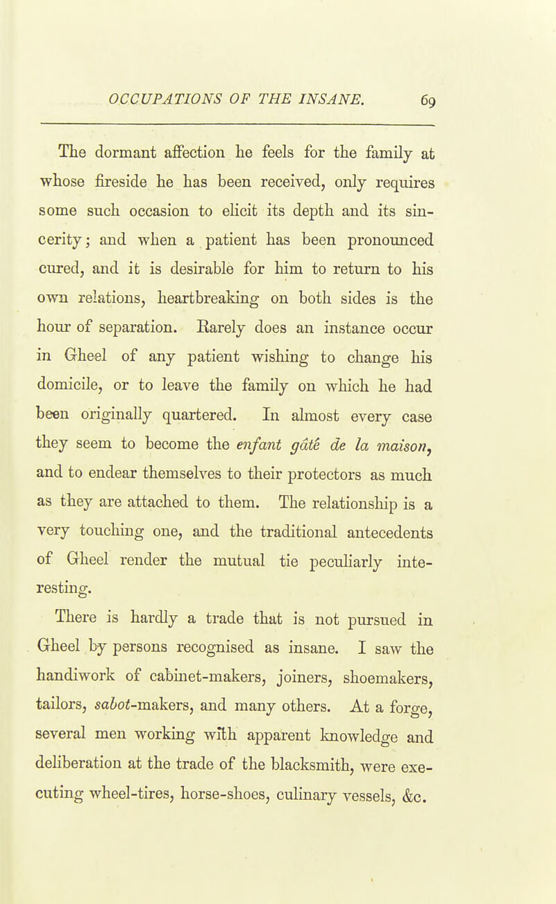 The dormant affection lie feels for the family at whose fireside he has been received, only requires some such occasion to elicit its depth and its sin- cerity ; and when a patient has been pronounced cured, and it is desirable for him to return to his own relations, heartbreaking on both sides is the hour of separation. Earely does an instance occur in Gheel of any patient wishing to change his domicile, or to leave the family on which he had been originally quartered. In almost every case they seem to become the enfant gate de la maison, and to endear themselves to their protectors as much as they are attached to them. The relationship is a very touching one, and the traditional antecedents of Gheel render the mutual tie peculiarly inte- resting. There is hardly a trade that is not pursued in Gheel by persons recognised as insane. I saw the handiwork of cabinet-makers, joiners, shoemakers, tailors, sabot-makers, and many others. At a forge, several men working with apparent knowledge and deliberation at the trade of the blacksmith, were exe- cuting wheel-tires, horse-shoes, culinary vessels, &c.