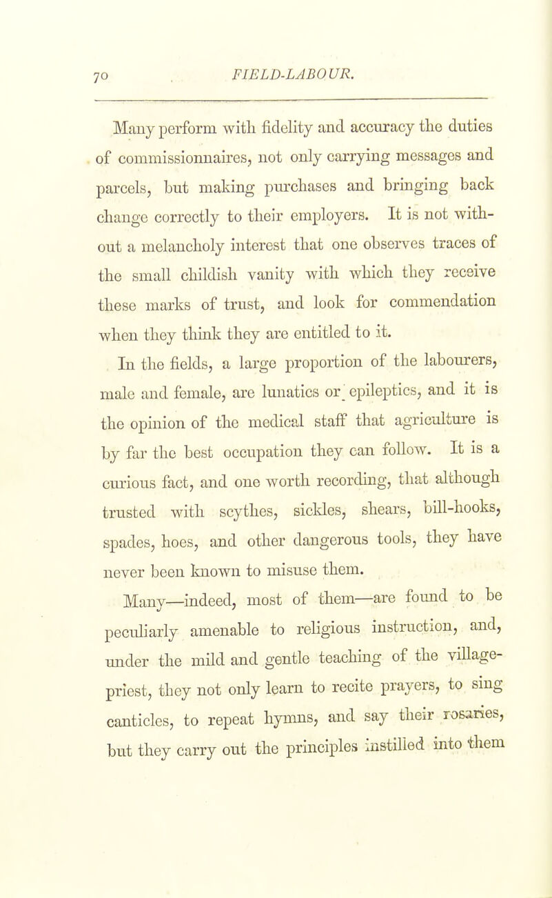 FIELD-LABOUR. Many perform with fidelity and accuracy the duties of comniissionnau^es, not only carrying messages and parcels, but making purchases and bringing back change correctly to their employers. It is not with- out a melancholy interest that one observes traces of the small childish vanity with which they receive these marks of trust, and look for commendation when they think they are entitled to it. In the fields, a large proportion of the labourers, male and female, are lunatics or' epileptics, and it is the opinion of the medical staff that agriculture is by far the best occupation they can follow. It is a curious fact, and one worth recording, that although trusted with scythes, sickles, shears, bill-hooks, spades, hoes, and other dangerous tools, they have never been known to misuse them. Many—indeed, most of them—are fomad to be peculiarly amenable to religious instruction, and, under the mild and gentle teaching of the viUage- priest, they not only learn to recite prayers, to sing canticles, to repeat hymns, and say their rosaries, but they carry out the principles instilled into them