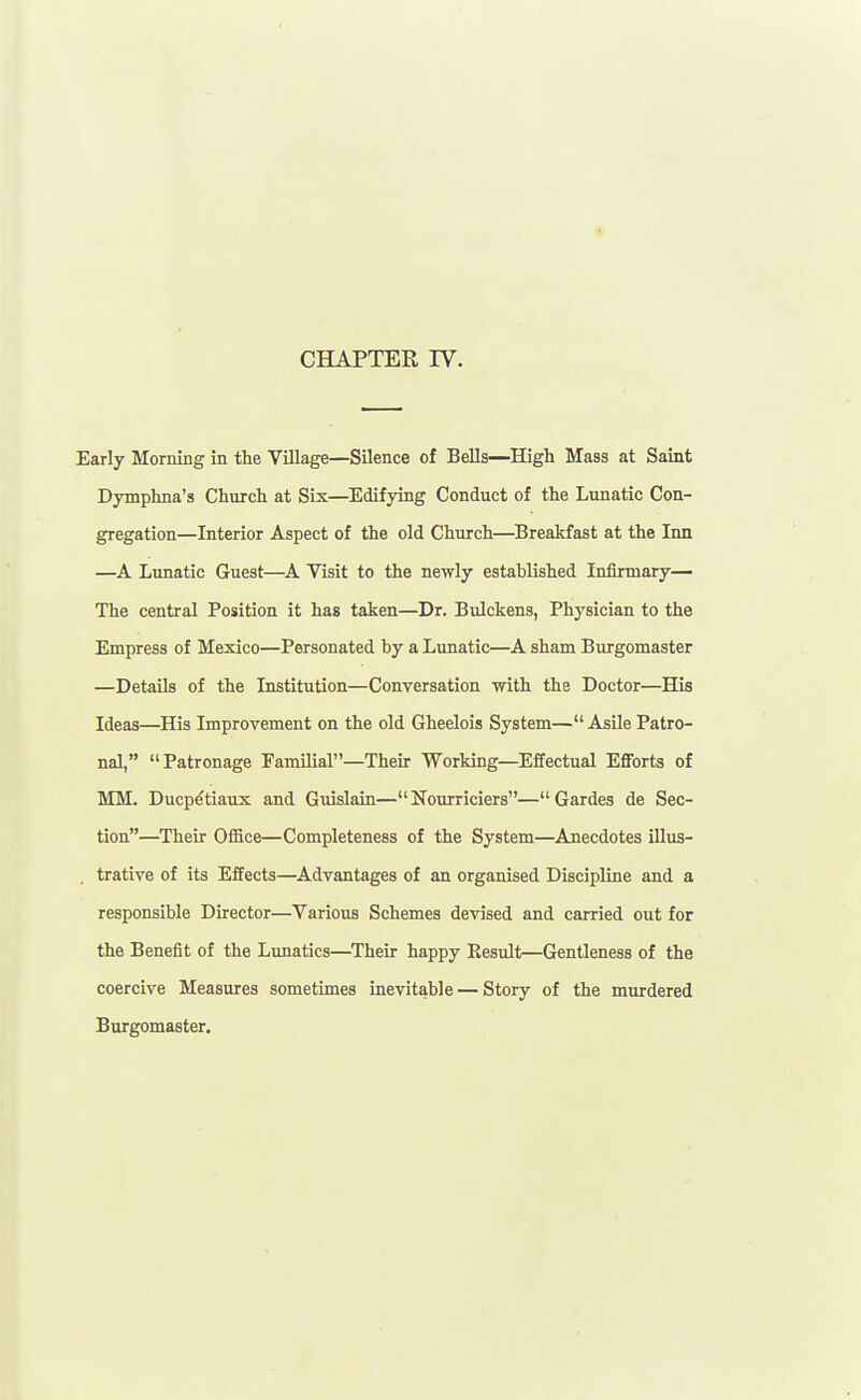 CHAPTER IV. Early Morning in the Village—Silence of Bells—High Mass at Saint Dymphna's Church at Six—Edifying Conduct of the Lunatic Con- gregation—Interior Aspect of the old Church—Breakfast at the Inn —A Lunatic Guest—A Visit to the newly established Infirmary— The central Position it has taken—Dr. Bulckens, Physician to the Empress of Mexico—Personated by a Limatic—A sham Burgomaster —Details of the Institution—Conversation with the Doctor—His Ideas—His Improvement on the old Gheelois System— Asile Patro- nal, Patronage Familial—Then: Working—Effectual Efforts of MM. Ducp^tiaux and Guislain—Nourriciers—Gardes de Sec- tion—^Their Office—Completeness of the System—Anecdotes illus- trative of its Effects—Advantages of an organised Discipline and a responsible Director—Various Schemes devised and carried out for the Benefit of the Lunatics—Their happy Kesult—Gentleness of the coercive Measures sometimes inevitable — Story of the murdered Burgomaster.