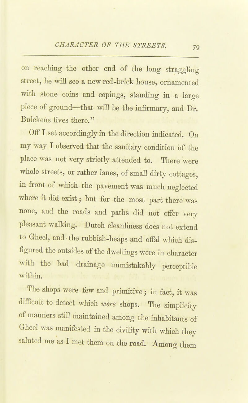 CHARACTER OF THE STREETS. on reaching the other end of the long straggling street, he will see a new red-brick house, ornamented with stone coins and copings, standing in a large piece of ground—that will be the infirmarj, and Dr. Bulckens lives there. OflF I set accordingly in the direction indicated. On my way I observed that the sanitary condition of the place was not very strictly attended to. There were whole streets, or rather lanes, of small dirty cottages, in front of which the pavement was much neglected where it did exist; but for the most part there was none, and the roads and paths did not offer very pleasant walking. Dutch cleanlmess does not extend to Gheel, and the rubbish-heaps and offal which dis- figured the outsides of the dwellings were in character with the bad drainage unmistakably perceptible within. The shops were few and primitive; in fact, it was difficult to detect which were shops. The simplicity of manners stiU maintained among the inhabitauts of Gheel was manifested in the civility with which they saluted me as I met them on the road. Among them