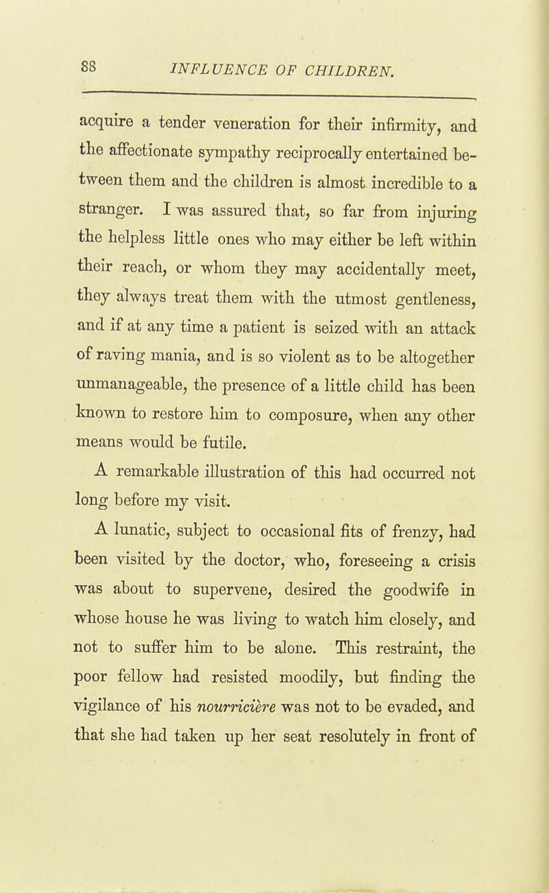 INFLUENCE OF CHILDREN. acquire a tender veneration for their infirmity, and the aifectionate sympathy reciprocally entertained be- tween them and the children is almost incredible to a stranger. I was assured that, so far from injuring the helpless little ones who may either be left within their reach, or whom they may accidentally meet, they always treat them with the utmost gentleness, and if at any time a patient is seized with an attack of raving mania, and is so violent as to be altogether immanageable, the presence of a little child has been Imown to restore him to composure, when any other means would be futile. A remarkable illustration of this had occurred not long before my visit. A lunatic, subject to occasional fits of frenzy, had been visited by the doctor, who, foreseeing a crisis was about to supervene, desired the goodwife in whose house he was living to watch him closely, and not to sufifer him to be alone. This restraint, the poor fellow had resisted moodily, but finding the vigilance of his nourriciere was not to be evaded, and that she had taken up her seat resolutely in front of